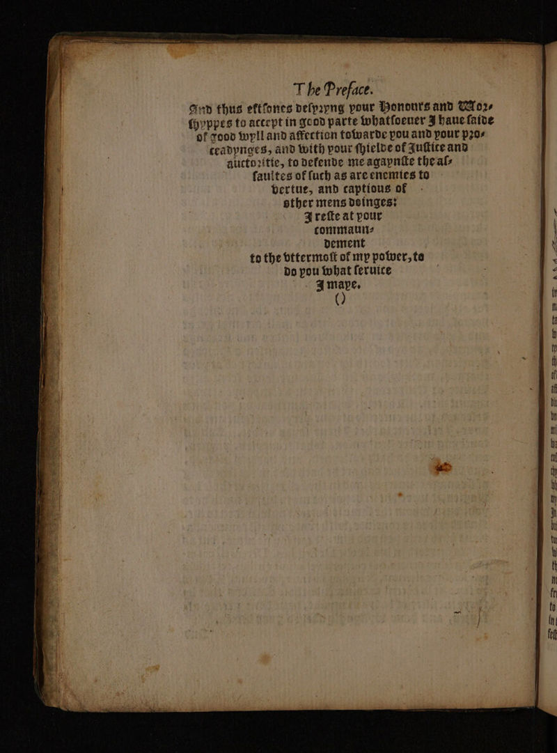 Gun thus eftfones deſpꝛyng pour Bononrs and Moꝛ⸗ ſhyppes to accept in good parte whatſoeuer Y haue ſaide of good wyll and affection towarde pou and pour pꝛo⸗ ceadynges, and with pour ſhielde of Zuſtite and alictoꝛitie, to defende me agapnſte the als ſaultes of ſuch as are enemies to vertue, and captious of other mens dsinges: AIQIreſte at pour tommaun⸗ : dement to the vttermoſt ol my power, to do pou what ſeruice J mape. ()