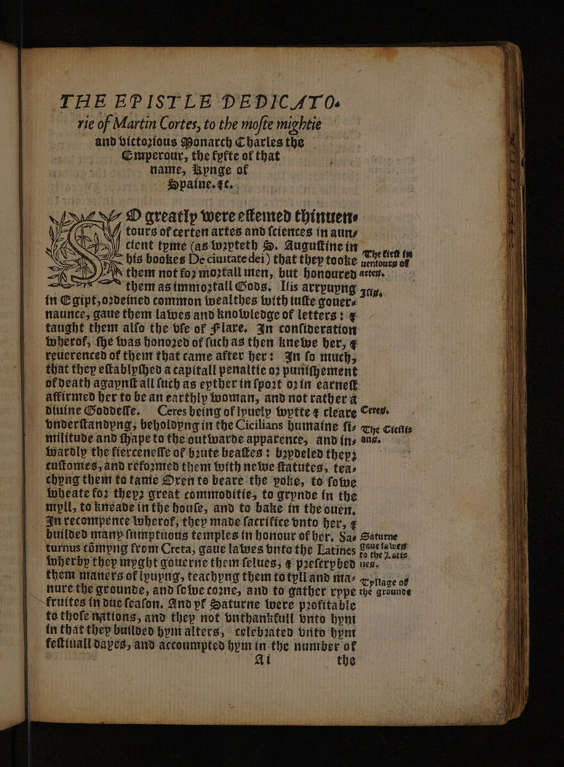 THE EPISTLE DEDICATO» rie of Martin Cortes, to the moſte mightie and victozious Monarch Charles the Emperour, the fpfte of that name, hpnge of Spaine. EC... O greatlp were eſtemed thinuen⸗ tours of certen artes and ſciences in aun⸗ cient tyme (as wꝛpteth S. Auguſtine in bis bookes De ciuitate dei) that they tooke in Egipt, oꝛdeined common wealthes with iuſte gouer⸗ naunce, gaue them lawes and knowledge of letters: & taught them alfo the vſe of Flare. In conſideration wherof, fhe was honoꝛed of ſuch as then knewe her, € reuerenced of them that came after her: In fo much, that they eſtablyſhed a capitall penaltie 02 puniſhement ok death agaynſt all (uch as eyther in ſpoꝛt oꝛ in earneſt affirmed her to be an earthly woman, and not rather a vnderſtandyng, beholdyng in the Cicilians humaine fis militude and ſhape to the dutwarde apparence, and in⸗ wardly the fierceneſſe of bꝛute beaſtes: bꝛydeled theyz tuſtomes, and reformed them with newe ſtatutes, tea, chyng them to tame Oren to beare the poke, to foe wWheate fo2 thep2 great commoditie, to grynde in the myll, to kneade in the boule, and to bake in the ouen, In recompence tuberof, they made farrífice vnto her, ¢ them maners of ipupng, teachyng them to tyll and ma⸗ kruttes in due ſeaſon. And pf Saturne were profitable to thoſe nations, and they not vnthankkull onto hym in that they builded hym alters, celebrated vnto hym keſtluall dapes, and accoumpted hym in the number of Ai the