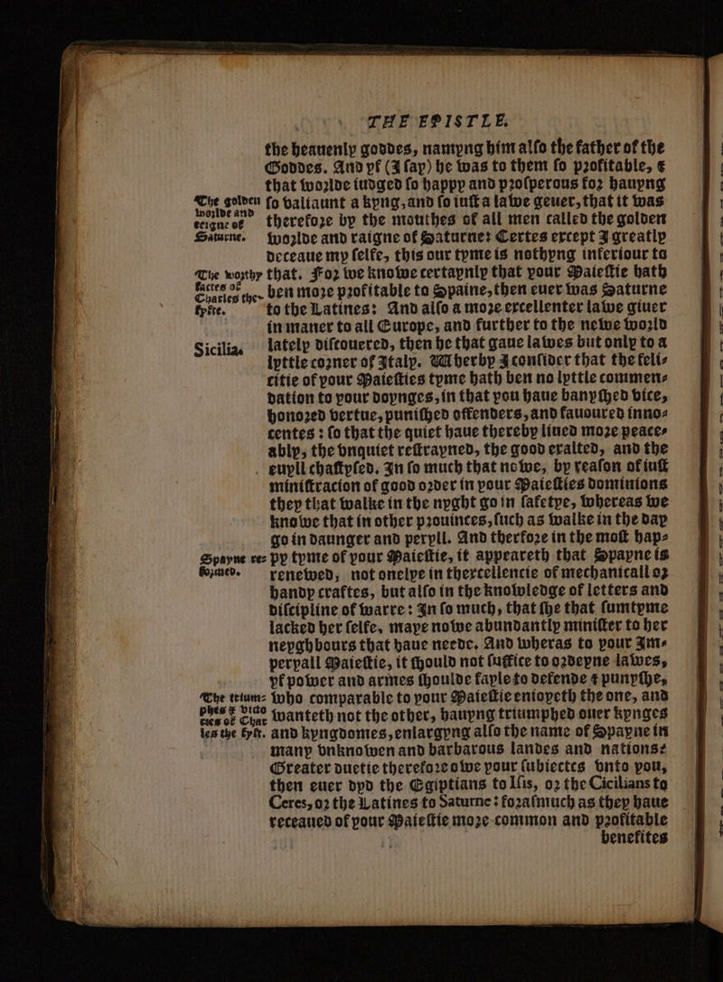 the heauenly goddes, namyng him allo the father of the Goddes. And pf (3 lap) he was to them fo profitable, € that woꝛlde iudged fo happp and pꝛoſperous fo? haupng . fo valiaunt a kyng, and fo iuſt a lawe geuer, that it was kergne et therefore bp the mouthes of all men called the golden Saturne. woꝛlde and raigne of Saturne: Certes except J greatly deteaue my felfe, this our tyme is nothyng inkeriour ta Tue wonthy that. Foz we knowe certapnip that pour Pateſtie bath Ebenen we ben moze profitable ta Spaine, then euer was Saturne fpite. to the Latines: And alſo a moe ercellenter lawe giuer in maner to all Europe, and further to the newe world Sicilia. lately diſtouered, then he that gane la wes but only to a ipttle coꝛner of Italp. M herby J conſider that the felts citie of pour Patetties tyme bath ben no lyttle tommen⸗ dation to pour doynges, in that vou haue banyched vice, honoꝛed vertue, puniſhed offenders, and fauoured inno⸗ centes: lo that the quiet haue thereby lined moze peaces ably, the vnquiet reſtrapned, the good exalted, and the eupll chaſtpſed. In fo much that no we, by reaſon ok iuſt miniſtracion ot good oꝛder in pour Paieſties dominions they that walke in the nyght go in fafetye, tobereas we kno we that in other pꝛouinces, ſuch as walke in the dax go in daunger and perpll. And therkoꝛe in the moſt hap⸗ Spayne ce: py tyme of pour Maieſtie, it appeareth that Spapne is med. renewed, not onelpe in thextellencie of mechanicall oz handp craftes, but alſo in the knowledge of letters and bifcipline of warre: In fo much, that fhe that ſumtyme lacked her felfe, maye nowe abundantly miniſter to her neyghbours that haue neede. And wheras to pour Am⸗ perpall Maieſtie, it mould not ſuffite to oꝛdepne lawes, beef Char wänteth not the other, hauyng triumphed ouer kynges les tze Ey. and kyngdomes, enlargyng allo the name of Spayne in many vnknowen and barbarous landes and nations: Greater duetie therekoꝛe owe pour ſubiectes bnto pon, then euer dyd the Egiptians to Iſis, 02 the Cicilians to Ceres, oꝛ the Latines fo Saturne: fozaſmuch as thep haue reteaued of pour Paieſtie moꝛe common and peofitable | > benefites —ũ—n — —— — a f1—— re — 2 r e RT AL a $2 a — 133” — — oe — 2 o — E E a. E | SS es —