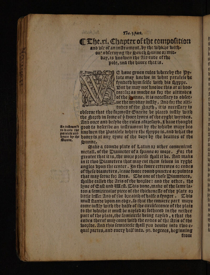 0 The ri. Chapter of the tompolition nnd ofc of an inſtrument, by the whiche with⸗ out obſerupng the South Sunne 02 MIDA dap, is knowen the Altitude ofthe pole, and the houre that is. | ‘ tudes ofthe 02th, itis necefary to pay that the kozmoſte Ouarde be placed iuſtly with the oth in fonte of p foure lynes of the eyght wyndes. And otter and beſpde the rules afozefapd, J haue thought 55 lage good to deſcribe an inſtrument by the whiche mape bee paralele and kno wen the Paralele where the thpppe is, and what the Pd by the houre is at any teme of the dape bp the beames ar the Sunne. Make a rounde plate of Laton oz other tonuenient metall, of the Diameter ofa ſpanne oz more. Foꝛ the greater that it is, the moꝛe pꝛeciſe ſhall it be. And make in it two Diameters that map cut them felues in rpght angles vpon the center. In the foure extremes 02 endes ok theſe diameters, icaue foure round punttes oꝛ pointes that map ſerue fo: Ares. The one of theſe Diameters, ſhalbe called the Aris of the woꝛlde: and the other, the lyne of Call and Belk. This done, make of the fame las ton a ſemicircular piece of the thickenelle ofthe plate 03 little leſle: And of the bꝛeadth of halfe a fynger. This muſt ſtande bpon an edge, fo that the conuere part mape conte iuſtlp with the halfe of the circúference of the plate to the whiche it muſt be napled oꝛ ſothered inthe nether part of the plate, the ſemicircle being rapſed, + that the endes therof may come with the endes of the Axis of the woꝛlde. And this ſemicircle ſhall pou deuide into two es gual partes, and euerp halk into. 90, degrees, beginning krom