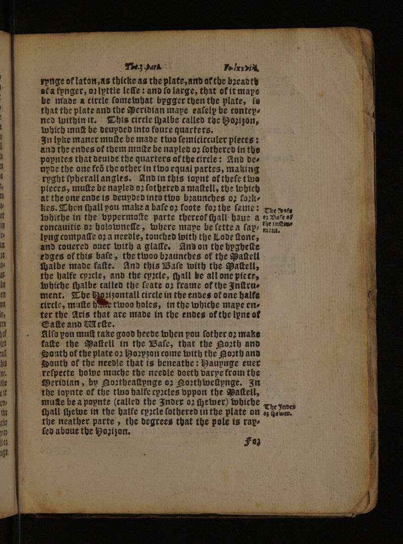 an ee CTE A a E <9 — y™ 4 — — TB.; park Fo lex vit, rynge of laton, as thicke as the plate, and ofthe bꝛeadth be made a circle ſomewhat bygger then the plate, fe that the plate and the Meridian mape eafelp be contep⸗ ned within it. This circle ſhalbe called the Hozizon, which mutt be deupded into foure quarters. a In lyke maner muſte be made two ſemicirculer pietes: and the endes of them muſte be napled 02 ſothered in the popntes that deuide the quarters ot the circle: And des upde the one fro the other in two equal partes, making pieces, muſte be napled oꝛ ſotbered a maſtell, the which at the one ende is deupded into two bꝛaunches 02 fork» kes. Then fall vou make a baſe oz foote forthe ſame: rue ss whiche in the pppermoſte parte thereof hall haue a #2 Sate oF toncauitie 02 holownelle, where mape be ſette a ſap⸗ . and coucred ouer with a glaffe. And on the hygheſte edges ofthis bale, the twoo bꝛaunches of the Paſtell chalbe made kaſte. And this Wale with the Paſtell, the halfe cyꝛcle, and the cyꝛcle, (yall be all one piece, whiche ſhalbe called the feate oz frame of the Inſtru⸗ ment. The Hoꝛizontall circle in the endes of one halfe circle, muſte bese twoo holes, in the whiche mape ens ter the Aris that are made in the endes of the ipne of Eaſte and Meſte. | E Alſo pon muſt take good heede when pou ſother 07 make kaſte the Maftell in the Baſe, that the orth and South of the needle that is beneathe: Haupnge euer refpecte howe muche the needle doeth varpe from the Meridian, by Moꝛtheaſtynge oz Porthwellpnge. In the ioynte of the two halke cyꝛcles bppon the Maſtell, mute be a popnte (called the Index 02 ſhewer) whiche The Indes ſhall ſchewe in the halke cyꝛcle ſothered in the plate on o; owen. the neather parte, the degrees that the pole is rap⸗ ſed aboue the Hozijon. | Foz