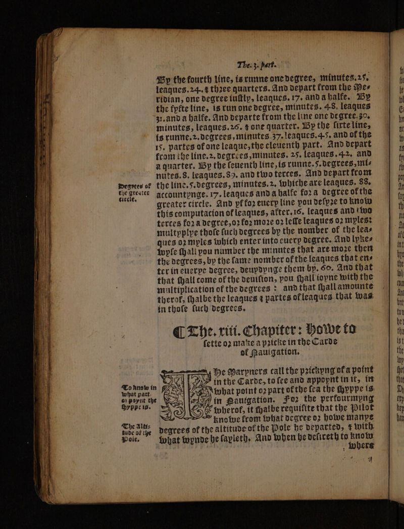 Wy the fourth line, is runne one degree, minutes, 25. leaques. 24. 4 thꝛee quarters. And depart from the Des ridian, one degree iuſtly, leaques. 17. and a halfe. By the kykte line, is run one degree, minutes. 48. leaques grand a halfe. And departe from the line one degree. 30. minutes, leaques. 26. ¢ one quarter. By the lixte line, is runne. 2. degrees, minutes 37. leaques. 4-5. and ok the 15. partes of one league, the eleuenth part. And depart krom the line. 2. degrees, minutes. 25. leaques. 42. and a quarter. By the fenentb line, is runne. 5. degrees, mils nutes. 8. leaques. 89. and two terces. And depart krom meses ot the line. 5. degrees, minutes. 2. whiche are leaques. 88. deck er accountpnge. 17. leagues and a halfe fora degree ofthe greater circle. And pf foz euerp line pou deſpꝛe to know this computacion of leaques, akter. 16. leaques and two terces fora degree, o? foꝛ moꝛe oꝛ lee leaques 02 mples: multyplye thole ſuch degrees by the nomber of the leas ques oꝛ mples which enter into cuerp degree. And lpkes wyſe fall pou number the minutes that are moze then the degrees, by the lame nomber of the leaques that en⸗ ¶ The. xiti. Chapiter: hoe to ſette oʒ make a pꝛicke in the Carde of Mauigation. Me Marpners call the pꝛickyng ofa point n ae V2 in the Carde, to fee and appopnt in it, in what part Val (oven what point o2 part ok the fea the ſhyppe is pee N in Pautgation. Foz the perfourmpng 77 3 ESE toberof, it halbe requifite that the Pilot Kbe ald. knowe from what degree 02 howe manye tudcosiye degrees of the altitude ofthe Pole he departed, with Pole. what wynde he ſapleth. And hohen he deſireth to Une whers e + y