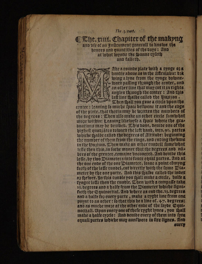 A be ‘ 35 bart. The. xinit. Chaptter of the makyng and vſe of an Inſtrument generall to knowe the houres and quantities ok the dape: And at What wynde the Sunne rpleth and kalle th. Ee Ahearoundve plate with a rpnge oz handle aboue as in the Gfrolabie: dꝛa E wing alpne front the rpnge downe⸗ ward palling through the center, and lan other line that map cut it in righte 4 Ea angles thꝛough the center: And this S laſt line ſhalbe called the Ponzon e, Then tall pou gene a circle vpon the center: leauing fo muche fpace betwene it and the edge ok the plate, that therin map be witten the numbers of the degrees: Then alſo make an other circle ſumwhat moze within: Leauing like wpſe a (pace where the gras duations map be deuided. This done, deuide one of the higheſt quadꝛätes toward the left hand, into. 90. partes whiche ſhalbe called the degrees of Altitude: beginning the number of them from the ringe, and ending theſame in the Bozizon. Then make an other rundell ſomewhat lelle then this, in ſuche maner that the degrees and nite bers of the greater, remaine vncouered. And deuide this lee, bp two Diameters into foure equal partes. And at the one ende of the one Diameter, leaue a point cdmpng footy of the lelle rundel, cut directly with the fame Dias meter by the one parte. And this ſhalbe called the inder $2 ſhewer. In this rundle pou ſhall make a circle, halfe a kynger leffe then the rundle. Then with a compaſle take 23. degrees and a halke from the Diameter whiche liqnte kieth the Equinoctial. And where as end the. 23. degrees and a halfe foꝛ cuery parte, make a ryght line from one poynt to an other: fo that this be a line of. 47. degrees: and as muche more at the other ende of the fapde Equi⸗ noctiall. Tipon every one of theſe rpght lynes, pou Mall make a balfecpacle: And deuide euerp ol them into tyre equall partes Wwhiche map aunſwere to fire ſignes. And suer
