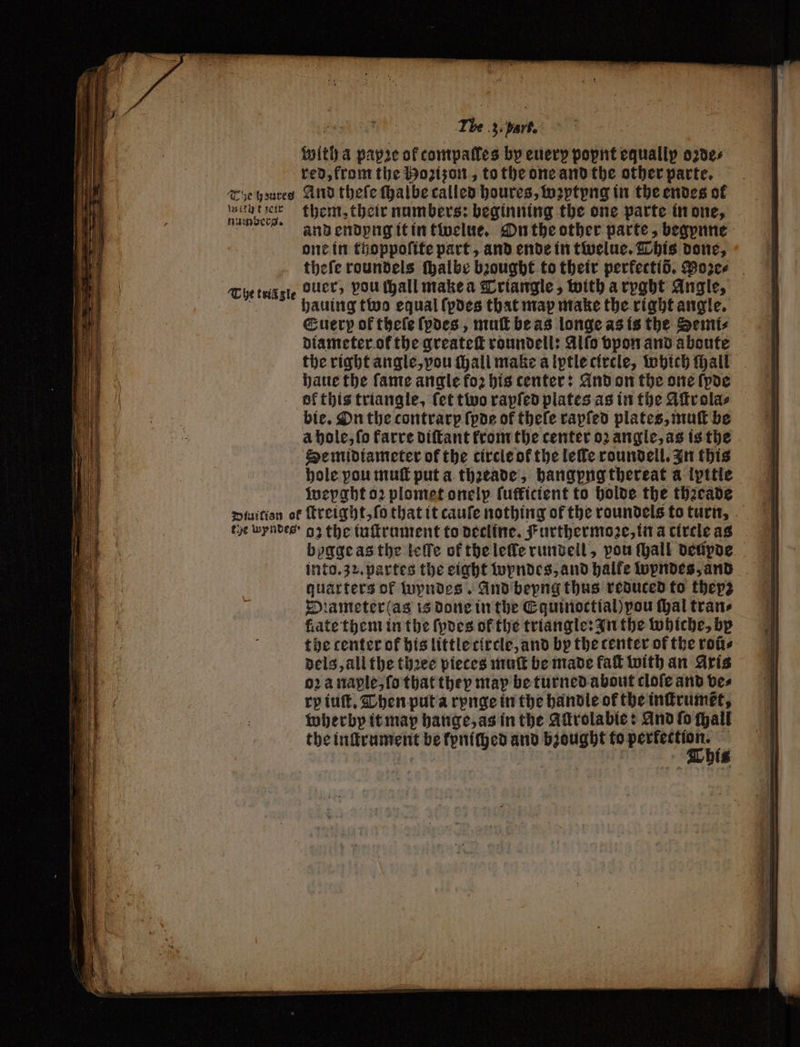 with A papꝛe of tompalles by euerp popnt equallp oꝛde⸗ red, from the Hozizon, to the one and the other parte. Tie houres And theſe ſhalbe called houres, wꝛptyng in the endes of 1 them, their numbers: beginning the one parte in one, gaand endypng it in tívelue, On the other parte, begpune one in thoppoſite part, and ende in twelue. This done, theſe roundels thalbe bꝛought to their perfectió. Moꝛe⸗ The tele ouer, pou ſhall make a Triangle, with a ryght Angle, hauing two equal ſpdes that map make the right angle. Euerp of theſe ſpdes, mu be as longe as is the Semi⸗ diameter ok the greateſt roundell: Alſo vpon and aboute the right angle, vou Mall make a Iptle circle, Which ſhall haue the ſame angle fo: bis center: And on the one (pde ol this triangle, fet two rapſed plates as in the Aſtr ola⸗ bie. On the contrarp (poe of thele rapſed plates, muſt be a hole, ſo farre diſtant from the center oꝛ angle, as is the Se midiameter of the circle of the leſle roundell. In this hole pou muſt put a thꝛeade, hangpng thereat a ipttie weyght oꝛ plomet onelp ſutficient to holde the thꝛeade piuition of ſtreight, ſo that it cauſe nothing of the roundels to turn, tye wyndes · gz the iuſtrument to decline. Furthermoꝛe, in a circle as bygge as the leſſe of the leſle rundell, vou ſhall deupde into. 32. partes the eight wyndes, and halfe wyndes, and quarters of wyndes. And beyng thus reduced to thepz Diameter as is done in the Equinoctial) you thal tran» fate them in the ſpdes of the triangle: In the whiche, by the center of his little circle, and by the center of the roũ⸗ dels, all the thꝛee pieces muſt be made fal with an Axis 02a naple, ſo that they may be turned about clofe and bes ry iuſt. Then put a rynge in the handle of the inſtrumkt, wherby it map hange, as in the Aſtrolabie: And fo ſhall the nene be kpniched and bought to ta