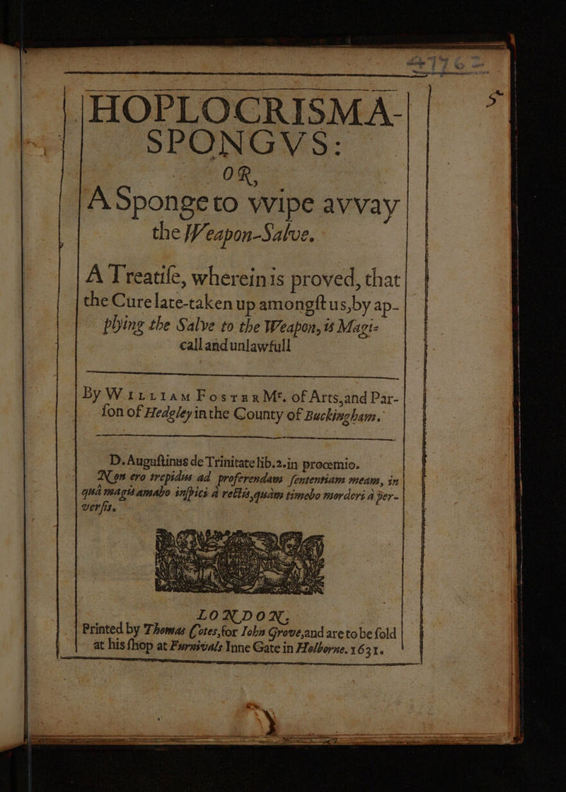 HOPLOCRISMA- SPONGVS: : ate ae ‘ | A Sponge to wipe avvay the Veapon-Salve. A Treatile, wherein is proved, that the Cure late-taken up amongftus,by ap- ~ phing the Salve to the Weapon, is Magi- callandunlawfull D. Auguftinus de Trinitatelib.2.in procemio. Non ero trepidus ad proferendam fententiam meam, in qua mags amabo infpici a rettis,qudua timebo morders a per- | verfise : LONDON; Printed by Thomas Cotes,for Iohn Grove,and are tobe fold | at his Shop at Furxivals Inne Gate in Holborne. 16 R16