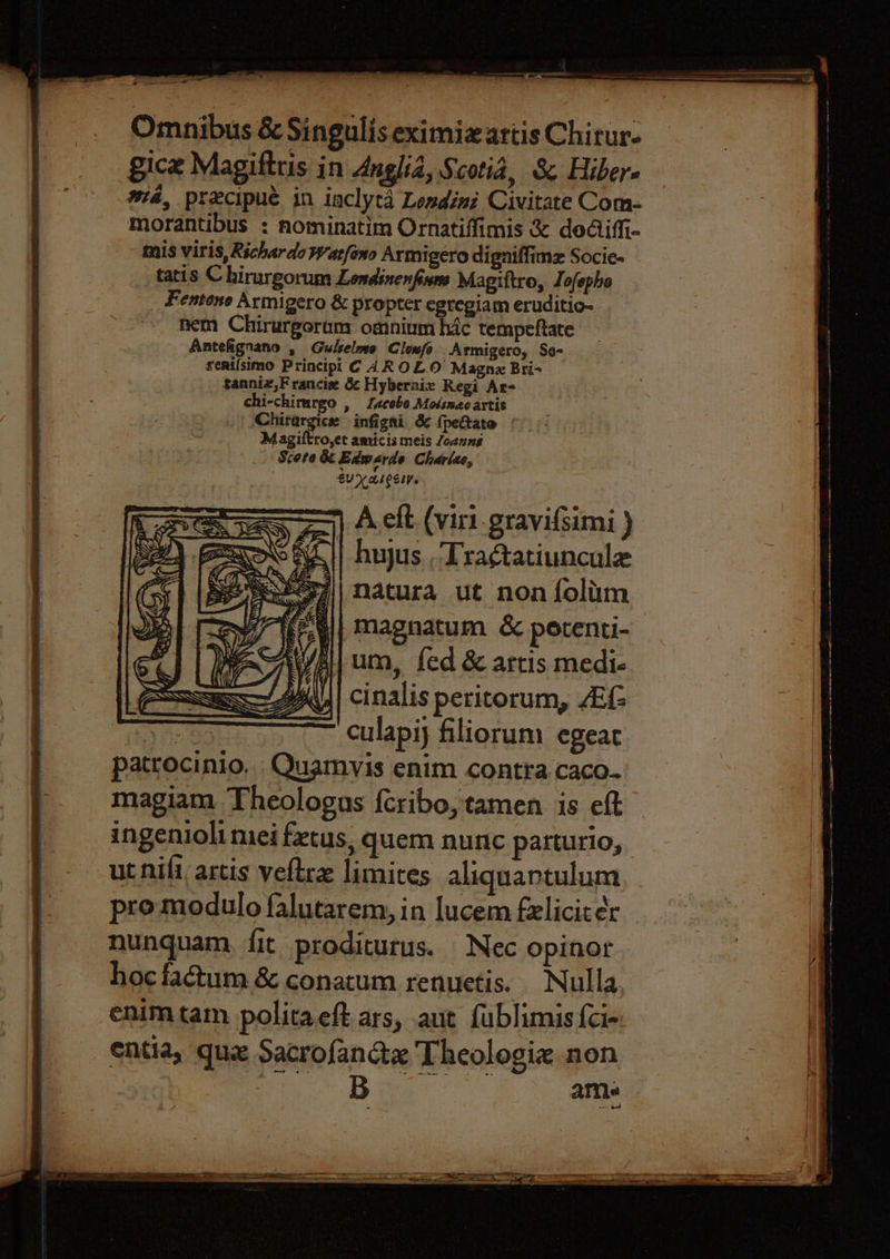 &lt;a Omnibus &amp; Singulis eximiz artis Chirur- gice Magiftris in Angliz, Scotia, &amp; Hiber- wa, precipué in iaclytd Londéni Civitate Com- morantibus : nominatim Ornatiffimis &amp; dodiffi- mis viris, Richardo Watfono Armigero digniffimz Socie- tatis C hirurgorum Lomdinenfiune Magiftro, Jofephe Fentone Armigero &amp; propter categiam eruditio- hem Chirurgerum omnium hic tempeftate Antefignano , Gulselme Clenfo Armigero, So- rerilsimo Principi C 4ROL.O Magne Bri- sanniz,F rancie d¢ Hybernix Regi Ar- chi-chirargo , Zacobe Motsnao artis Chirargice infigni &amp; {peftate Magiftro,et amicis meis /ozung Score &amp; Edwarde Chariae, EUV LICSIY. A eft. (viri.gravifsimi ) huyus , Tra¢tatiuncule natura ut non folim ¥/| Magnatum &amp; perenti- Ypllum, fed &amp; artis medi- | Cinalis peritorum, AEG Ge eee culapiy filiorum egeat patrocinio. Quamvis enim contra caco. magiam Theologus {cribo, tamen is eft ut nifi, artis veftre limites aliquartulum pro modulo falutarem, in lucem felicit¢r nunquam, fit proditurus. Nec opinor hoc factum &amp; conatum renuetis. Nulla enimtam politaeft ars, aut fublimis{ci- entia, que Sacrofandx Theologiz non ame