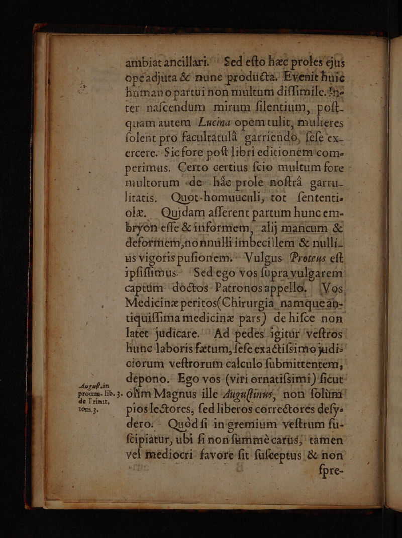 Aueuf in procem. lib. 3. de Trinzr, tom,3, ambiat ancillari.’' Sed efto hee proles ejus opéeadjuta &amp; mune prodtiéta. Evenit huie human o partui non multum diffimile.the ter nafcendum mirum filentium,. poft- quam autem Lucma opem tulit; mulieres folent pro faculratuld garriendo, fele ex- ercere. Sic fore pott libri edittonem ‘com. perimus. Certo certius {cio multum fore - multorum «dev hde-prole-moftra garru- Jicatis. Quot-homuuculi,tot f{ententi- olz. Quidam afferent partum hunc em- bryon effe &amp; iniformem, alij mancum &amp; deformiem,nonnulliimbecillem &amp; nulli- us Vigoris pufionem.* Vulgus Proteus eft ipfiflimus.” “Sed'ego vos {upra vulgarem’ capttim: doctos-Patronosappello. (Vos. Medicine peritos(Chirurgia, namqueap- tiquiflima medicine pars) dehifce non latet judicare.' Ad ‘pedes igitur ‘veftros hune‘laboris fatum, fefe exactifsimo judi ciorum veftrorum calculo fabmittentem, depono. Ego vos (viri ornatifsimi) ‘ficut’ olim Magnus ille vuguftinws, non foliina pioslectores, fed liberos correctores defy dero. - Quod fi in'gremium veftrum fu- fcipiatur, ubi fi non fammeé carts; tamen vel mediocri favore fit fuleeptus &amp; non fpr C-