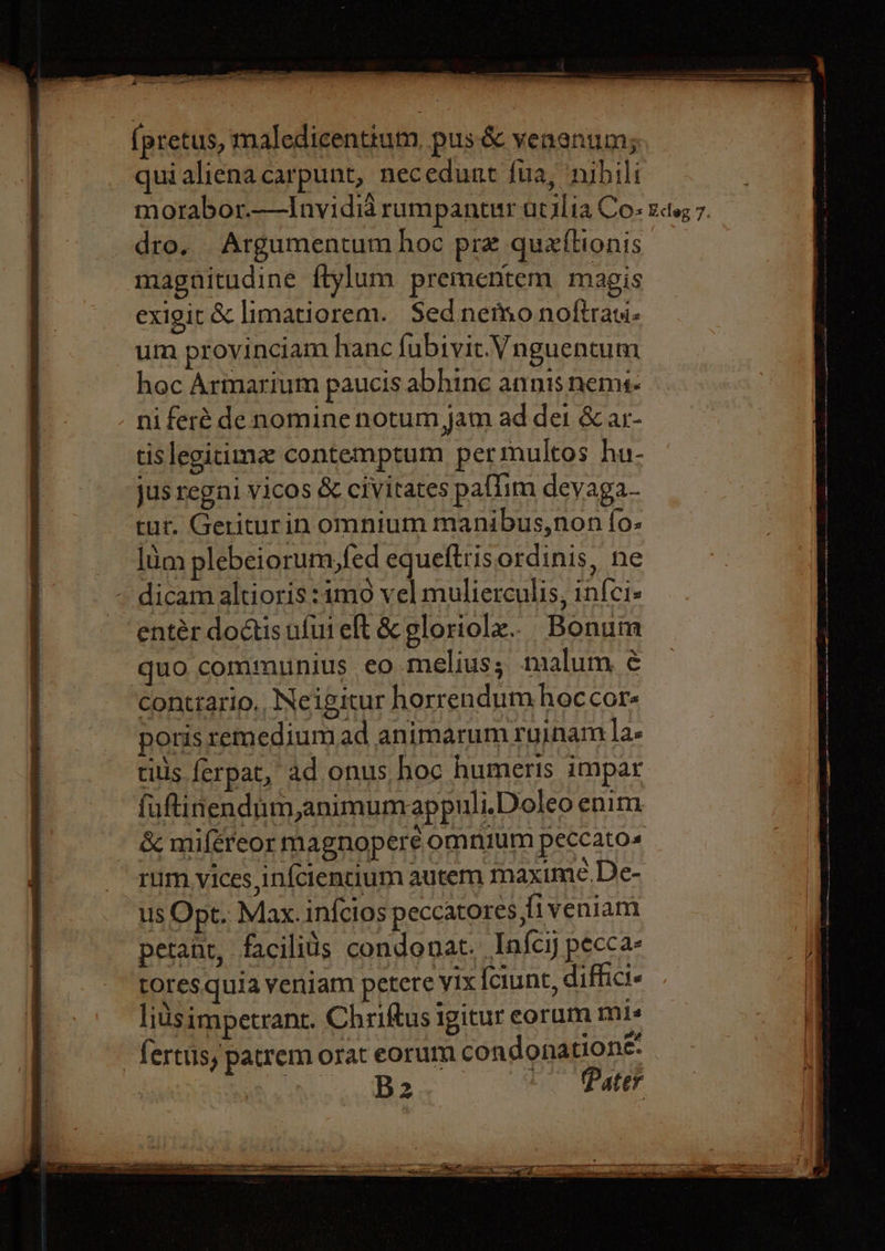 ie oe te a ate (pretus, maledicentium, pus &amp; venenums quialicnacarpunt, necedunt fua, ‘nibili morabor.—Invidid rumpantur atilia Co: kcteg 7. dro, Argumentum hoc pre quettionis magnitudine ftylum prementem magis exigit &amp; limatiorem. Sed netho noftrati- um provinciam hanc fubtvic. Vnguentum hoc Armarium paucis abhine annisnems- ni feré denomine notum jam ad dei &amp; ar- tislegitimz contemptum permultos hu- jus regni vicos &amp; civitates paflim devaga- tur. Geriturin omnium manibus,non fo- lum plebeiorum,fed equeftrisordinis, ne - dicam altioris:imo vel mulierculis, in{ci- entér doctis ufui eft &amp; gloriolz. Bonum quo communius eo melius; malum ¢ contrario,, Neigitur horrendum hoccor- poris remedium ad animarum ruinam las tills ferpat, ad onus hoc humeris impar futinendum,animumappuli.Doleo enim &amp; mifereor magnopere omnium peccatos rum. vices in{ciencium autem maxime.De- us Opt. Max. infcios peccatores ,fiveniam petant, facilids condonat. Iafcy pecca- tores. quia veniam petere vix {ciunt, diffici« lidsimpetrant. Chriftus igitur eorum mis fertus ) patrem orat eorum condonatione: Sha. B2 Pater