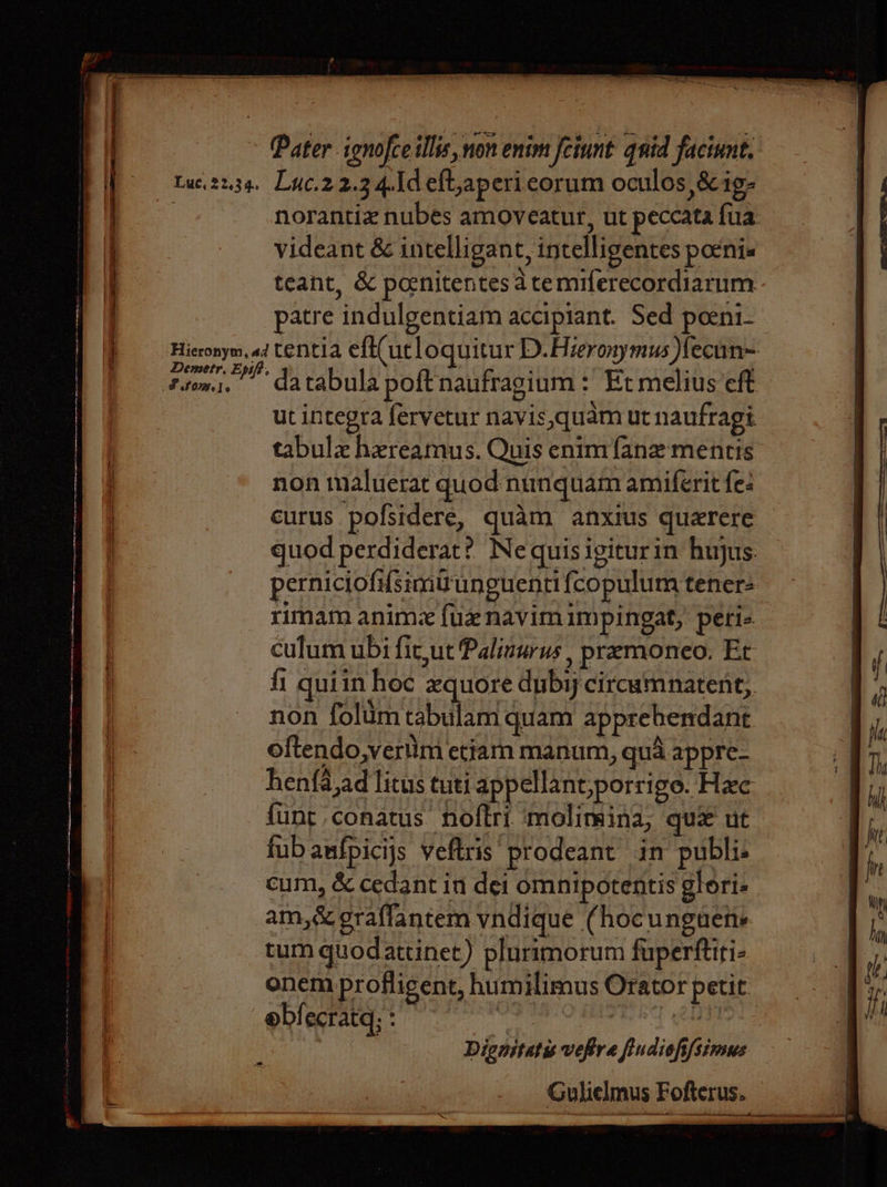 Pater ignofce illis, non enim feiunt qnid faciunt. tuc.2234. Lyc.22.34.1d eft,apericorum oculos &amp;ig- : norantiz nubes amoveatur, ut peccata fua videant &amp; intelligant, intelligentes penis teant, &amp; poenitentes 4 temiferecordiarum patre indulgentiam accipiant. Sed poeni- Hicronym, «2 tentia eft( ut loquitur D. Hieronymus fecun~ fiom. da tabula poft naufragium : Et melius eft ut incegra fervetur navis,quam ut naufragt tabulz hzreamus. Quis enim {ane mentis non maluerat quod nunquam amiferit fe: curus. pofsidere, quam anxius querere quod perdiderat? Ne quis igiturin hujus. perniciofusimiunguenti fcopulum teners rimam anime fuznavim impingat, peri- culum ubi fic,ut Palinurus , premonco, Et fi quiin hoc xquore dubiycircamnatent,, non folumtabulam quam apprehendant oftendo,veriim etiam manum, qua appre- henfa,ad litus tuti appellant,porrige. Hee funt conatus noftri ‘molimina, quz' ut fubanfpicijs veftris prodeant in publi cum, &amp; cedant in dei omnipotentis glori- am, &amp; graffantem vndique (hocunguene tum quodattinet) plurimorum fuperftiti- onem profligent, humilimus Orator petit. ebfecratq; : bite wae Sak