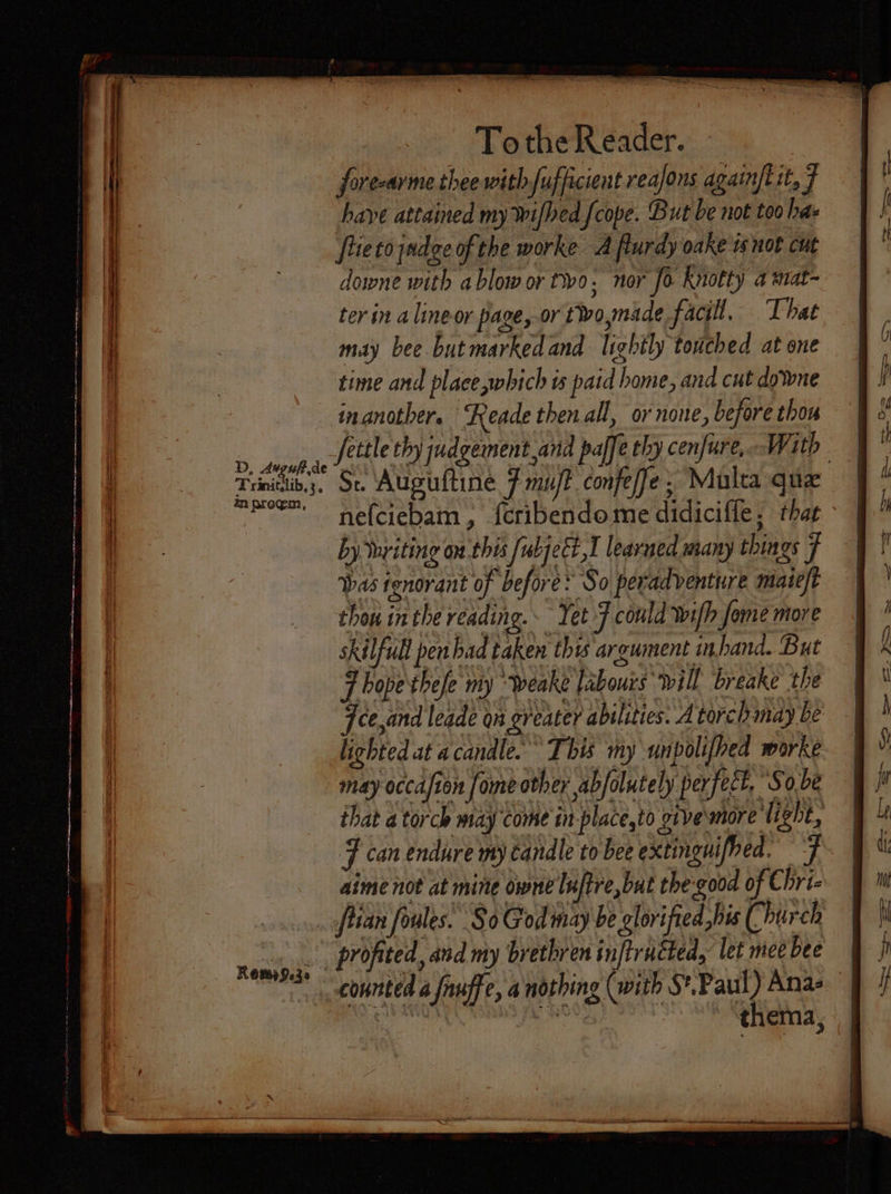 To the Reader. forecarme thee withfufficient reajons againfl it, 7 have attained my Wifhed fcope. But be not too has fiieto jadge of the worke A flurdy oake is not cut downe with ablow or tio. nor fo Knotty a mat- ter in alineor page, or twoymade facil. That may bee butmarkedand lightly touched at one time and place which is patd home, and cut downe inanother. Reade then all, or none, before thon Tei Wak moe nefciebam, feribendome didicifle, that by Yuviting on this fubjeét,I leavmed many things J bas tenorant of before: So peradventure mate/t thou inthe reading. Yet F could wifh fome more skilfull pen bad taken this argument inhand. But F hope thele my ‘weake labours will breake the ce,and leade on greater abilities. A torch may be lighted at a candle. This my unpolifhed worke may occafion fome other abfolutely perfect, So be that a torch may come in place,to givemore light, F can endure my candle to bee extinguifhed. aime not at mine owne luftre, but the:good of Chri- _ ftian foules: So God nay be glorified his Church meat’ profited, and my brethren injtructed, let nice bee * counted a fauffe, a nothing (with S*.Paul) Anas