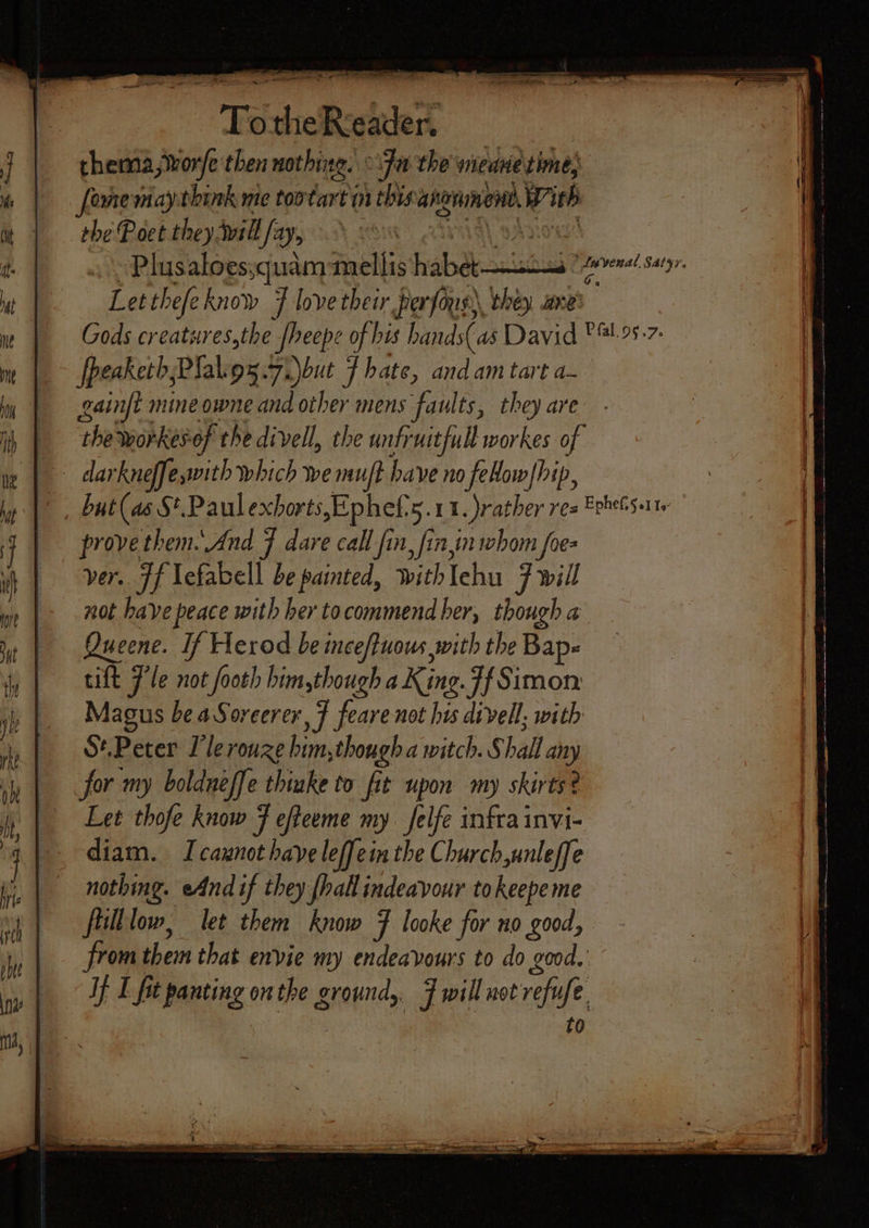 “Tod a Becket thema,wvor/e then nothing. “fa the wieane time [ome may think me too “ais an this: angninend, With the Poet they will /®&gt; 310 Plusaloessquam mellis habab-suistiad Be HSA: Letthefeknow 7 love their perfoug) they ane’ Gods creatures,the pheepe of bis hands( as David * 4.95.7. fpeaketh;Plakiou.7.)but f hate, andam tart a- gainft mine owne and other mens faults, they are | theworkesof the divell, the unfruitfull workes of is darkneffe with which we muft have no feow/hip, |, but(as S*.Paul exborts,Ephef'5.11. rather res Eehelsarte provethem.\And 7 dare call fin, finn whom foe ver. Ff lefabell be painted, with Iehu 7 will not have peace with her to commend her, though a Queene. If Herod be inceffuows with the Bape tilt Fle not footh him,though a King. Ff Simon Magus be aSoreerer, 7 feare not his divell, with St.Peter lle rouze him,though a witch. Shall a for my boldneffe thinke to fit upon my skirts? Let thofe know F efteeme my felfe infrainvi- diam. I caynot have leffein the Church,unleffe nothing. eAndif they {hall indeavour tokeepe me flilllow, let them know Ff looke for no good, from them that envie my endeavours to do good. If I fit batting, onthe ground, 7 will not refi fe. t0