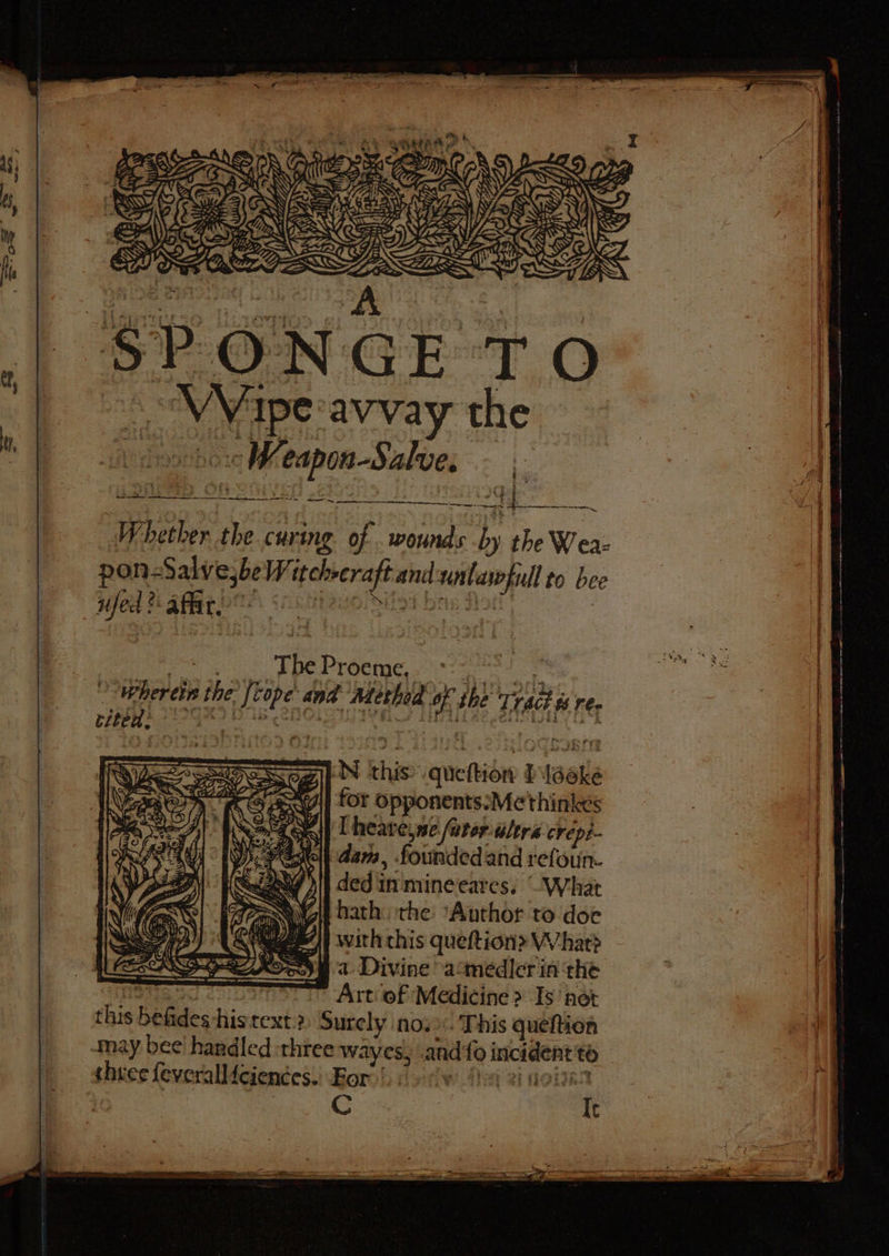 Mi pen Sales EE oh 2 BA © Me SO Se qf seer Whether the curing. of . wounds ; the Weaz pon-Salve;be ee ees untaropull to bee wfed? affir. me The Proeme, if Wherein the Lee and Methed is the Trad ts res dag bets pea IN kha quettion taake for opponents:Me thinks [heare,ne furor alers crepi- dam, founded and refoun. ded in mineeares. What =~ hath the: ‘Author to doe QA} with chis queftion&gt; What? Soe at Divine -acmedier in the Art‘ of Medicine &gt; Is’ net this befides his text:2 Surely nos. This queftion may bee handled three wayes, mndifo incident to shies feveralliciences. For.’ wy ahs i