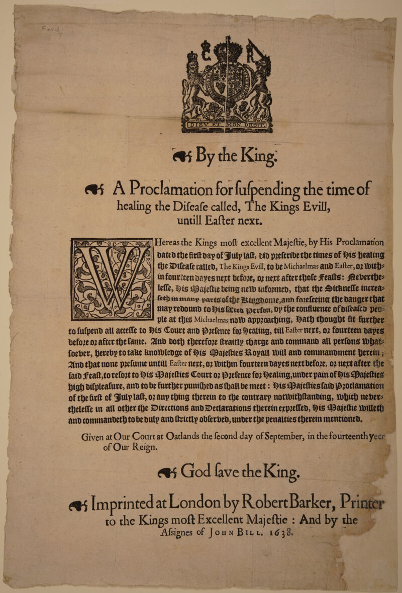 1 untill Eafter next. tfereas the Kings mod excellent Majeftie, by His Proclamation Dates the fits Day of 3July lad, tin piefcribe the times of $is healing the 2Difeafe talleD, The Kings Evill, to he Michaelmas atlD Eafter, 0? ttflth* in fourteen oayesnejet before, o? nett after thofc 5Featts: ifteberthe* lefle, $is 30 af elite being netb tnfonncD, that the ;§>itftnefle tnerea* r*ti) in manv parts of the ltiugfcenie,ann foideeina the Danger that mayreDounb to $isfac»t*petfon,D? the confluence ofDireafta peo* pie at this Michaelmas noib approaching, T)ath thonght fit further to fufpenb all acceCTe to ^is Court ar.D defence fo? pealing, till Eafter nejet, o? fourteen Dayes before o? after the fame. £nb Doth therefore flraitly charge anb commanD all perfons Xbhat* foeber, hereby to tafle tmotbleoge of ^ts 30aiefties 3&oyait lb ill anb commanbment herein; ^nb that none p?efume untiii Eafter nejet, ojtbithm fourteen Dayes nejet before, o? nett after the faib 5feaft,to refo?t to 0is 30afefties Court o; defence fo? pealing,unber pain of $is 30afetties high Difpleafure, anb to be further pumGtjcD as (hail be meet: Dis 5j@ajeftiesfaiD ^ociamatton of the fir ft of Uulyiaft, o? any thing therein to the contrary notibithftanDing, ibhich neber* theieCTe in all other the Directions anb Declarations therein erpieffeb, $?ts 30ajeftte ibilleth anD commanbeth to be Duly anD ftrictly obferbeD, unoer the penalties therein ntcntioneD. Given at Our Court at Oatlands the lecond day of September, in the fourteenth yeer of Our Reign. Gi God fave the King. \ . bu - i ‘ ... * . t > ^ _ ' . V 'j / * ,r. • S r ’ \ : ••4* V x Imprinted at London by RobertBarker, Printer to the Kings moft Excellent Majeftie : And by the Afsignes of John Bill, idyd*