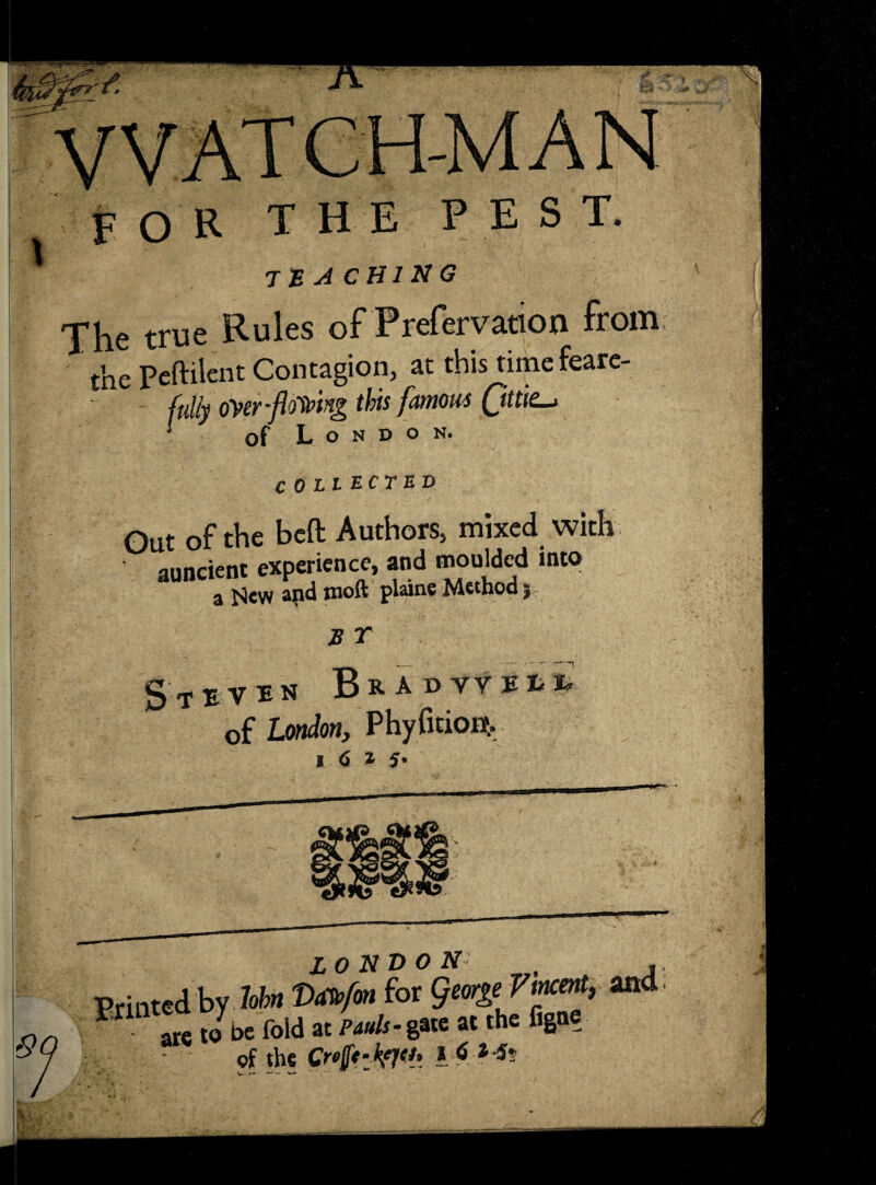 FOR the pest. tea chi hg The true Rules of Prefervation from the Peftilent Contagion, at this timefeare- ffilly oyer-flowing this famous of London. COLLECTED Out of the bcft Authors, mixed with auncient experience, and moulded into a HeW and moft plane Method} E r S T E V m BkADTVEH of London, Phyfition?, l 6 t S- Sf> Printed by hhn Va^fon for george Vincent, and are to be fold at Mw/r-gate at the figne of the I-S-Ms