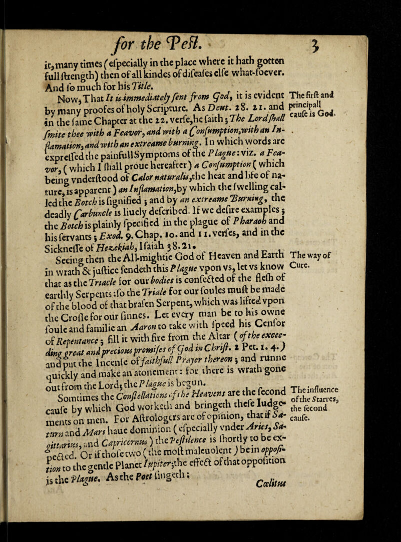 it* many times (efpecially in the place where it hath gotten full ftrengch) then of all kindes of difeafes clfe whatsoever. And lb much for his Title. . Now* That It isimmediately fent from (fod, it is evident The firft and by many proofes of holy Scripture. AsDeut.iZ.i i • and GgJ in the lame Chapter at the 22. verfe,he faith 5 The Lordjball finite tbee with a Fewer, and with aConfrmption,withan In- . plantation, and with an extreame burning. In which words are exprelfed the painfuUSymptoms of the Plague: viz. a Fea- ver, f which 1 fhall proue hereafter) a Confumptien( which being vnderftood of Cater naturalis,the heat and life of na¬ ture, is apparent) an 1 nflamation,hy which the fwelling cal¬ led the Botch is fignified ; and by an extreame 'Burning, the deadly Mmde is liuely deferibed. If we defire examples 5 the Botch is plainly fpecified in the plague of Pharaoh and his fervants; Exod, 9.Chap. 10. and 11. verfes, and in the SicknetTc ol Hczek'ah, I faiah 38.21. . , Seeing then the All-mightie God of Heaven and Earth The way of in wrath & juftice fendeth this Plague vpon vs, let vs know Cute, that as the Trtacle for our bodies is confeaed of the flelh of earthly Serpents :fo the Triale for our loules muft be made of the blood of that brafen Serpent, which was liftec. vpon the Crofle for our fumes. Let every man be to his owne foule and familie an Aaron to take with (peed his Cenlor of Repentance; fill it with fire from the Altar (oftheexcee- dm treat and preciow promtfes of god tn Chrtjt. 2 1 et.1.4.; and put the lncenfe oifaithful! Prayer thereon; and runne ouickly and make an atonement: for there is wrath gone foe heavens vte the JfJheStari^ caufe bv which God workech and bnngeth thele fudge- thefccond meats on men. For Aftrologcrs arc of opinion, that if Sa- clufe. turn and Mart haue dominion ( efpecially vnder Aries, Sa- If tut, and Capricorn* ) the Veftdence is Ihortly to be a- oected. Or if thofetvvo (the moftmaleuolcnt) bein oppofi. tion to the gentle Planet Iupiter-,the effeft of that oppolmon js the Plague, As the Poet lingeth; .