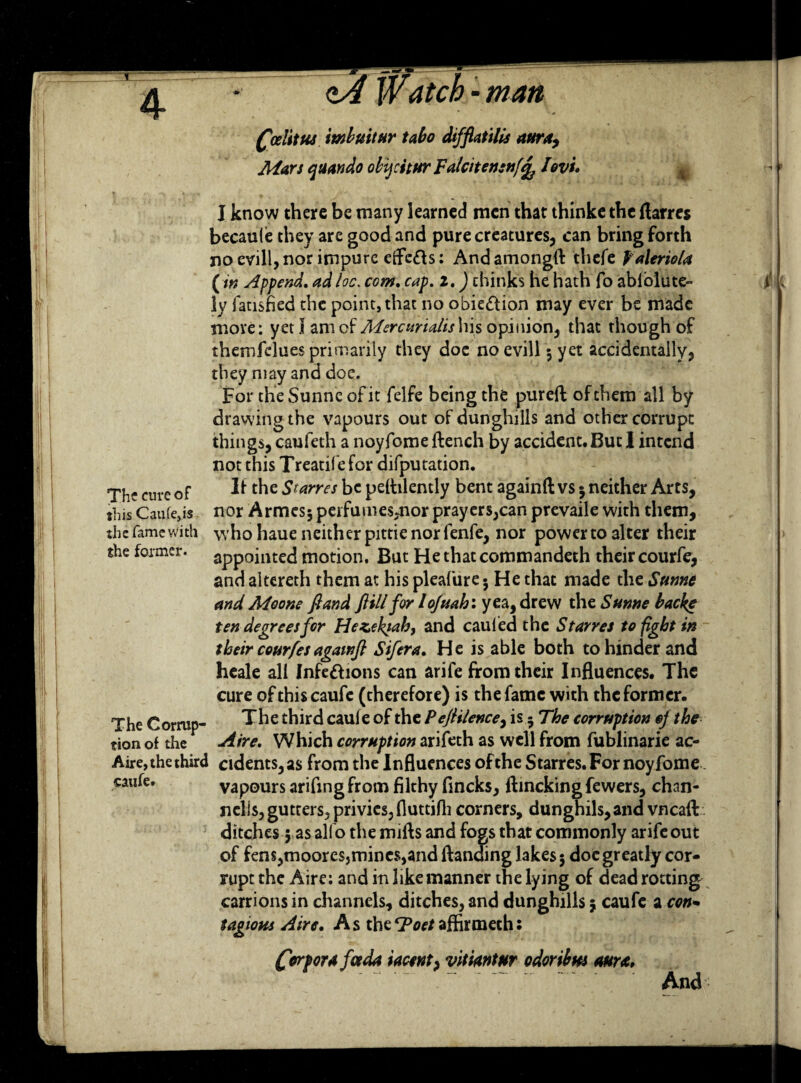 Watch - man Qodittu mbuitur tabo difflatilis aura. Mars qtsando obijcstur Falcitensnf^ /ovi. » I know there be many learned men that thinke the ftarres becaule they are good and pure creatures, can bring forth no evill, nor impure effc£b: And amongft thefe Valeriola (in Append, adloc. com. cap. z.) thinks he hath fo abiolute- ly iansfied the point, that no obie&ion may ever be made move; yeti am of Mercurialis his opinion, that though of themfelues primarily they doe noevill 5 yet accidentally, they may and doe. For the Sunne of it felfe being the pureft of them all by drawing the vapours out of dunghills and other corrupt things, caufeth a noyfome flench by accident. But I intend not this Treatifefor deputation. If the Srarres be peflilendy bent againft vs 5 neither Arts, nor Armesj perfumes^nor prayers,can prevaile with them, the fame with who haue neither pittie nor fenfe, nor power to alter their the former, appointed motion. But Hethatcommandeth their courfe, and altereth them at his pleafure$ He that made the Sunne and Moone ft and ft ill for l ofuah: yea, drew the Sunne backe ten degrees for Hezektab, and cauled the Starves to fight in their courfesagawft Sifera. He is able both to hinder and heale all Infe&ions can arife from their Influences. The cure of thiscaufe (therefore) is the fame with the former. The Corrnp- The third cauie of the Peftilence, is 5 The corruption oj the tion of the Aire. Which corruption arifeth as well from fublinarie ac- Aire, the third cidents,a$ from the Influences of the Starres. For noyfome caufe. vapours arifing from filthy fincks, ftincking fewers, chan- nells, gutters, privies, Huttifli corners, dunghils,and vneaft ditches 5 as alfo the mifts and fogs that commonly arifeout of fens,moores,mines,and Handing lakes 5 doe greatly cor¬ rupt the Aire: and in like manner the lying of dead rotting carrions in channels, ditches, and dunghills j caufc a con- tagioHs Aire. A s the T>oet affirmech s The cure of this Caufe,is Corpora jot da iacent, vitiantur odoribm aura, And