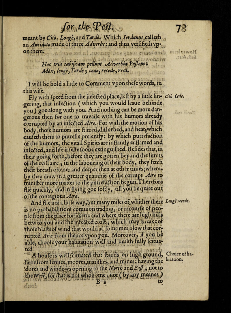 VJ meant by Cito^ Longty and Tarde, Which tordanas calleth an Antidote made of three Adverbs: and thus verlifieth vg* on them. ; h t - u iO'- i hnW H<tc tria tabificam petlunt Adverbia Veftem s Ado*) longe} Tarde 3 cede3 recede, redu I will be bold a little to Comment vpon thefe words,in this wife. v Fly with fpeed from the infeCted place,U ft by a little lin¬ gering, chat infection (which you would leaue behinde y°u ) goe along with you» And nothing can be more dan¬ gerous then for one to travaile with his humors already corrupted by an infeCted .df/re. For with the motion of his body, thofe humors are ftirred,difturbed, and heatjwhich caufeth them to putrefie pr efendy: by which putrefaction of the humors, the vitall Spirits are inftantly enflamed and infeCled, and life it felfefoone extinguifhcd. Befidesthat,in their going forthjbeforc they are gotten beyond the limits of the evili aire 3 in the labouring of their body, they fetch their breath oftener and deeper then at other time$3wherc- by they draw in a greater quantitie of the corrupt Aire to minifter more matter to the putrefaction begun.Therefore .flic quickly, and in flying goe foftly, till you be quite out of the contagious Aire. And flie not a little way,but many miles of,yvhithcr there is no probabUitie qf common trading, or recourfe of peo¬ ple from the glace forfaken 5 and where there are high hills betwixt you and the infeCted coaft-5 which may brcake of thofe blaftsof wind that would at Tomtimes blovnhat cor¬ rupted Aire from thence vpon you. Moreover, if you b? able, choofeyour habitation well and health fully icitua- ted. «_ s t. r jt ips'5ub A houfe is wcllfcituatcd that (lands on high ground, farrefiom fen 11 es* moor cs ,m ari flies, and mines: having the dores and windows opening to the North and SaJI 5 not to thtfVeft. for that is not whoHVme 3 nor ( by any meanes) ^ i.h O) v^ ‘%7f A o Cito Cede. Long} recede. Choice of ha bitation.