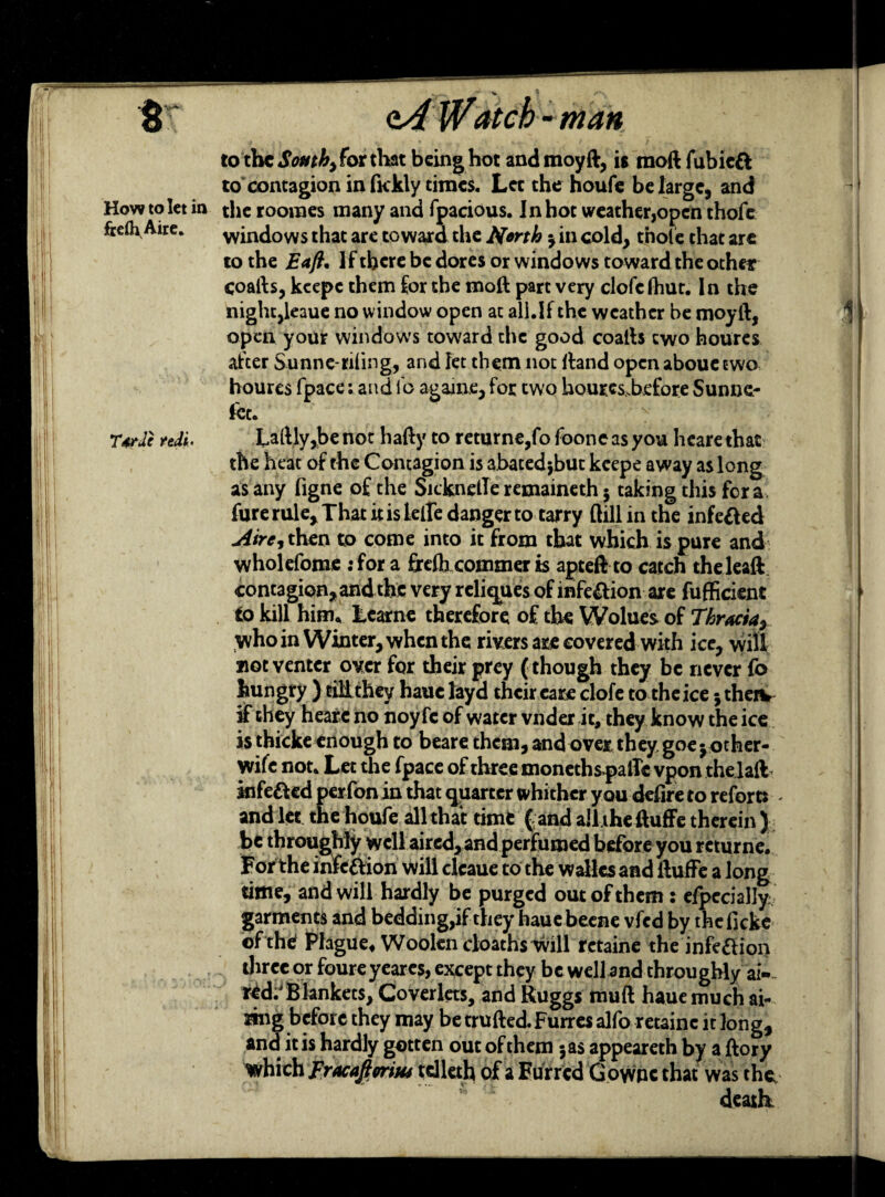 8 <t4 W<&tcb - man to the South) for that being hot andmoyft, it moft fubiett to contagion in fickly times. Lee the houfe be large, and How to let in the roomes many and fpacious. In hot weather,open thofc frefh Aire. windows that are toward the North y in cold, thole that arc to the Eajh If there be dores or windows toward the other coafts, kcepc them for the moft part very clofe fhut. In the night,leaue no w indow open at all.If the weather be moyft, open your windows toward the good coafts two houres after S-unne-riling, and let them not ftand open abouetwo houres fpace: and lb againe, for two houresbefore Sunne.- let. 'r TtrJc ndi. Laftly,be not hafty to returne,fo foone as you heare that the heat of the Contagion is abated;but kcepe away as long as any figne of the SicknelTe remaineth 5 taking this for a fure rule. That it is lelfe danger to tarry dill in the infe&ed jiire, then to come into it from that which is pure and wholefome :fora frefb commer is apteft to catch the leaft contagion, and the very reliejues of infection are fufficient to kill him, Learne therefore of the Wolues of Thracia, who in Winter, when the rivers are covered with ice, will not venter over for their prey ( though they be never fo hungry ) tilithey haue layd their care clofe to theice jtherv if they heare no noy fc of water vnder it, they know the ice is thicke enough to beare them, and over they goe y other- wife not. Let the fpace of three moneths»palTc vpon thelaft infe&ed perfon in that quarter whither you defire to reforts - and let thehoufe all that time (and ailtheftuffe therein) be throughly well aired, and perfumed before you rcturne. Forthe infettion will cleaue to the wallcs and ftufFe a long time, and will hardly be purged out of them: eipecially; garments and bedding,if they hauebeene vfed by theficke of the Plague, Woolen cloaths will retaine the infection direc or foureyeares, except they be well and throughly ai-» red:1 Blankets, Coverlets, and Ruggs muft haue much ai- mig before they may be trufted. Furres alfo retaine it long, and it is hardly gotten out of them jas appeareth by a ftory which Fracaftmus tdleth of a Furred Gownc that was the death