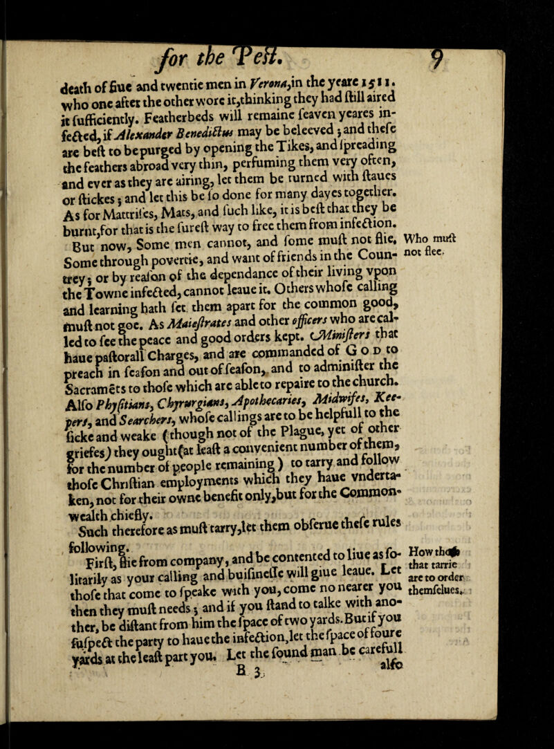 for ti death of fiue and twentie men in Verona,in the yeare i j 1i. who one after the other wore it,thinking they had [till aired it fufficiently. Featherbeds will remaine feaven yeares in- fefted, if Alexander BeneMm may be beleeved jand thefe are bed tobepurged by opening theTikes,andfpreading the feathers abroad very thin, perfumin g them very often, and ever as they are airing, let them be turned with [hues or ftickes 5 and let this be fo done for many dayes together. As forMattrifes, Mats, and luch like, it is belt that they be burnt,for that is the fureft way to free them from lnfeaion. But now. Some men cannot, andfome mud not Hie. Who m ft Some through povertie, and want of friends in the Coun¬ trey s or by tealon of the dependance of their living vpon the Towneinfefted, cannot leaue it. Others whofc calling and learning bath fet them apart for the common good, mull not goe. As Maiefirate, and other ^rwwho are cal¬ led to fee me peace and good orders kept. UMmfter, that haue paftorall Charges, and are commanded of ho v to preach in feafonand outoffeafon, and to admimfter the Sacramets to thofe which arc ableto repaire to the church. Alfo Phjfimnt, Cbjrurgiam, Apothecary Mtdvnfet, peri, Searcher,, whofecallings areto be helpfull to the Sand weake (thoughnotof the Plague,yet of other sriefes) they ouglufat lead a convenient number olthem, for thenumber of people remaining) to tanyandfollow thofe Chndian employments which they haue vndertar ken, not for their owne benefit only,but for the Common- ^Such therefore as mud tarry,let them obferue thefe rule* folFhftiiefrom company, andbe contented toliueas^fo- litarilv as your calling and builinelle will giu • are to order thofe that come to fpeake with you, come no nearer you themfdues, then they mud needs 5 and if you ftand to talke wk.ano- ther, be didant from him the (pace of two yards. But.ifyou fufpeft the party to haue the mfeaion.let the fpace of four* yitds at the lead part you. Let the found man be carefuU