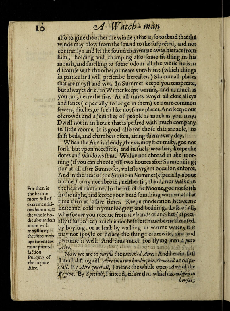 For then is the braine more full of excrementiti- oushumor$,& the whole ho- die aboundeth more with moyfture; therfore more apt to enter- tainepnt re¬ faction. Purging of the impure Aire. alfo to giue the other the windc 5 that is, fo to ftand that the winde may blow from the found to the fulpetted, and not contrarily: and let the found man curne away his face from him, holding and champing alio fome fit thing in his mouth,and fmelling to fome odour all the while he is in difcourfe with the ocher,or ncarc vnto him: (which things in particular I will prefcribe hereafter*) Shunneall places that are moyft and wet. In Summer keepe you temperate, but alwayesdrie; in Winter keepe warme, and asmuchas you can, neare the fire. At all times avoyd all dole alleys and lanes ( efpecially to lodge in them) or neare common lewers, ditches,or I'uch like noyfome places. And keepe out of crowds and alfemblies of people as much as you may# Dwell not in an houfe that is peltred with much company in little roome. It is good alfo for thole that are able, to ftiift beds, and chambers often, airing them every day. When the Aire is cloudy,thicke,moyft or mifly,goe not forth but vpon neceflitie; andinluch weather, keepe the dores and windows (hut* Walke not abroad in the mor¬ ning (ifyou can choofe)till two houres after Sunne riling; nor at all after Sunne-let, vnlefie vrgent occafion enforce. And in the heat of the Sunne in Summer(elpecially about noone) tarry not abroad $ neither fit, ftand, nor walke in the heat of the fame. In the full of the Moone,goe not forth in the night, and keepe your head fomthing warmer at that time then at other times. Keepe moderation betweene Heatearid cold in your lodging and bedding. Laft -of all, whaefoeveryou receiue from the hands of another (^fpc-ci. ally if fufpe&ed) touch it noc before ithaue beene cleanled, by boyling, or at leaft by walhing in warme water 5 if it may not Ipoyle or deface the thing: otherwile, aire and perfume it well. And thus much for fly mg into a pure ' %/lire. > fKov iht w 'jhtiqb oi irnte :cdl 2)0rfs Now wc are to pf^rifie the putrified. Aire. And herein firft I mult diftinguilh Aire into two kindestiz. Generali andSpe¬ dal/. Bv A ire generally I meanethe whole open Aire of the Bcnion. By Special/,! intend,either that which njmlofedw hotofes$