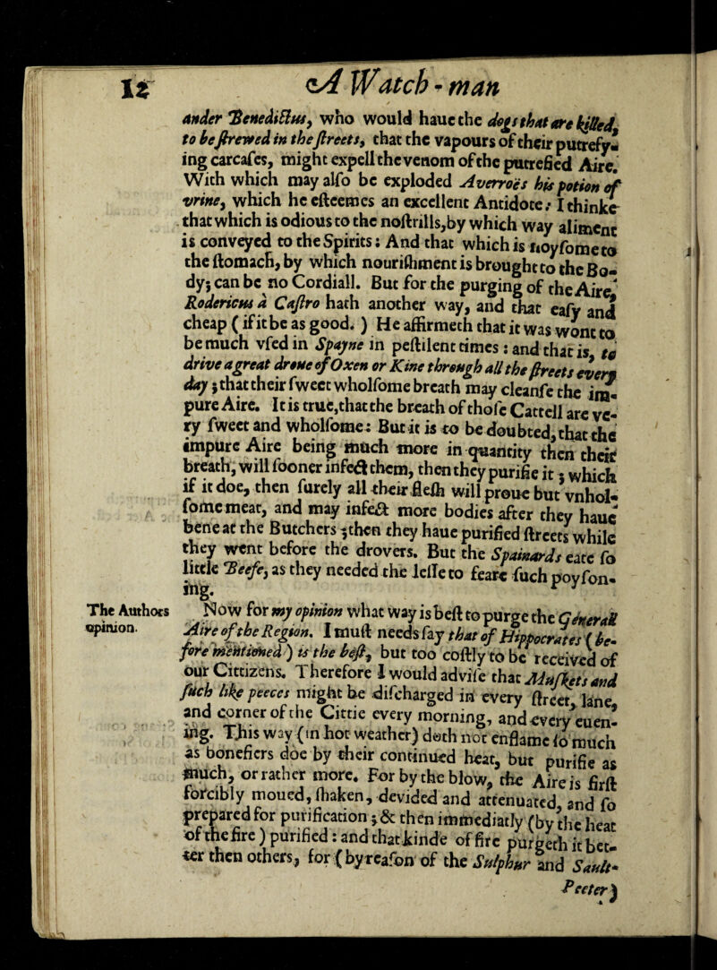 ander Henedittiu, who would haue the de^s that are kitted to befireveed in theftreets, that the vapours of their putrefy* ingcarcafes, might expell the venom of the putrefied Aire. With which may alfo be exploded Averroes his potion of vrine, which lie efteemcs an excellent Antidote/ Ithinke that which is odious to the noftrills,by which way aliment is conveyed to the Spirits: And that which is noyfometo theftomach,by which nourifhment is brought to the Bo¬ dy; can be no Cordiall. But for the purging of the Aire. Roderietu a Csjlro hath another way, and chat eafy and cheap (if itbe as good. ) He affirmeth that it was wont to be much vfed in Spayne in peftilent times: and that is to drive a great drone efOxen or Kme through all the facts evert dap 5 that their fwecc wholfome breath may cleanfe the in£ pure Aire. It is true, that the breath of thole Cattell are ve¬ ry fweet and wholfome: But it is to be doubted, that the impure Aire being much more in quantity then their breath, will fooner infea them, then they purifie it • which if it doe, then furely all their fleih will proue but’vnhol- fomc meat, and may inf&» more bodies after they haue bene at the Butchers 5then they haue purified ftreets while they went before the drovers. But the Spainardseate fo little 'Beefe, as they needed the Idle to fare fuch poyfon- ling. r 3 The Authors Now for my opinion what way is beft to puree the Pinion. Aire of the Region. Imuft needs fay that} Appoc^t fore mentioned ) is the beft, but too coftly to be received of our Cittizens. Therefore i would advife that Markets and fuch tike peecct might be difeharged in every ftreet lane and corner of the Citric every morning, andevcry’euen! mg. This way (m hot weather) doth not enflame io much as bonefiers doe by their continued heat, but purifie as much, or rather more. For by the blow, the Aire is firft forcibly moucd,fhaken, devided and attenuated and fo prepared for purification j& then immediatly (by the heat ofthefire) purified: and thatkinde of fire purgeth it bet¬ ter then others, for {byreafon of the Sulphur and Sank- Pec ter)