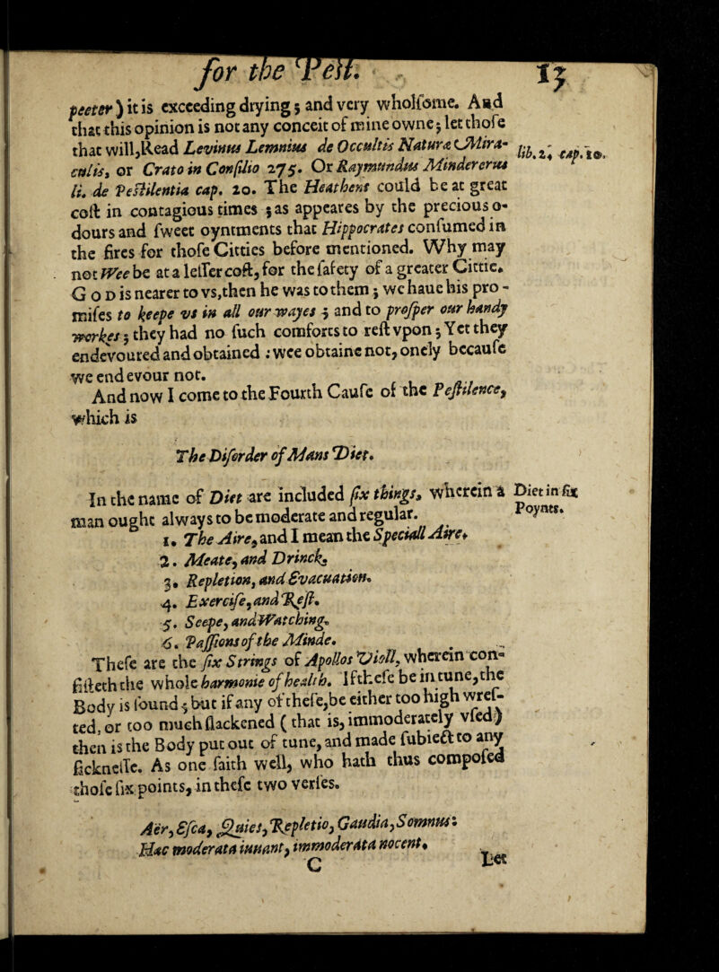 thae this opinion is not any conceit of mine owne $ let thofe that will,Read Levinus Lemnivu de Occultis Nature OHira- ^ ^ -to cultsy or Crato in Conftlio 275. Or Raymtndm Minder eriu IL de VesHlentia cap. 20. The Bmhent could beat great colb in contagious times 5as appeares by the precious o- doursand fweet oyntments that Hippocrates confumedin the fires for thofe Citties before mentioned. Why may not^cbe atalelTercoft,for thefafety of a greater Cictic* Q o d is nearer to vs,then he was to them j we haue his pro - inifes to keep* v* ** dl our wayes i and to projper our handy workes 5 they had no fuch comfortsto reft vpon 5 Yet they endeVouredandobtained ;wceobtaincnot,onely bccaufe weendevour not. And now I come to the Fourth Caufc or the PeJUlence, which is The Diferder of Mam 'Diet* In the name of Diet are included fix things, wherein a Dieting man ought always to be moderate ana regular. oynts. 1. The Aire, and I mean the Speciall Awe* 2. Meate, and Dr inch* %9 Repletion t and SvacuatioH* 4. E xercife9 and 5. Scepe, andWatchingo 6* Vajfions of the Minde, Thefe are the fix Strings of Apollos X^ioll, wherein con* fifteth the whole harmome of hedth. 1 fthefe be in tune, the Rod v is found ^ but if any of thefe,be cither too high wrel- ted, or too much ftackened (that is, immoderately vie ) then is the Body put out of tune, and made fubie&to any ficknelTe. As one faith well, who hath thus compofea ■■thole fix points, in thefe two verfes. Aer, Sfca, eQuies0%epletioj Gaudia,Somrmr. Mac modem a iunant} immoderate nocent* Bet
