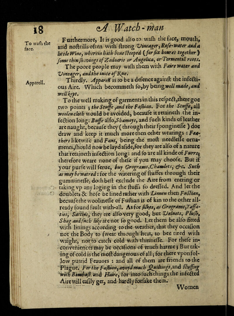 To waflithe face. Furthermore, It is good alio to wafh the face, mouth, and noftrills often with ftrong Vintager,Rofe-water and a lit tie Wine, wherein hath bene Beeped {for fix homes together) form thm/havings of Zedoarte or Angelica, orTormentill roots, The poore people may wafh them with Faire water and V meager, and the intce of Rue, Thirdly. AppareH is to be a defence againft the infeai- ousAire. Which bccommeth lb,by b^rngwell made, and well kept. To the well making of garments in this refpeft,there goc two points 5 theStuffe ,and the Fajhion. For the Stujfey all woolencloth would be avoided, becaufe it rctaineth the in¬ fection long: Bttjfe 2Xio,Sbamoys, and fuch kinds of leather are naught* becaufe they (through their fpongineffe ) doe draw and keep it much more then other wcarings : Fe4* thers like wife M\&Fan$, being the moft needleffe orna¬ ments,fhould now be iayd afide,for they are alfo of a nature that retaineth infedion long: and fo are all kindeofF»rr/| - therefore weare none of thcle if you may choole. But if your purfewill ferue, buy Grogr amt,C hamlets, &c. Such as may bewatred: for the watering of ftuffes through their gurnrnineffe, dochbeA exclude the Aire from entring or taking vp any logingin the fluffs lo dreffedo And let the doublets & hofe be lined rather with Linnen then Fufl'ian^ bccaufethe woolinetle of Fuftian is of kin to the other all¬ ready found fault with-all. As for filkes, as Grogrants,Taffa- ties, Satiins, they arc alfo very good, but Veluets, Plufh, Shag and fuch like are not fogood. Let them be alfo fitted with linings according to the weather, that they occafion not the Body to fweat through heat, to bee tired with waight, nor to catch cold with thinneffe. For theic in¬ conveniences may be occafions of much harme $ But tak¬ low putrid Feauors : and all of them are friends to the Plague. For the Fafbion, avoyd much Jjhtiltwgsfluffing with Bombafl and Haire, for into fuch things the infected Aire will eafily get, and hardly forlake them. . Women L