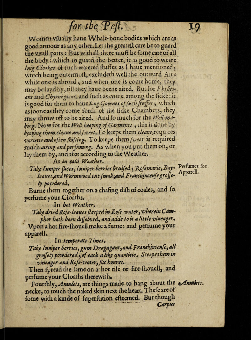 Women vfually haue Whale-bone bodies which are as good armour as any other. Let the greateff care be to guard the vitail parts: But withaU there mult be fome care of all the body : which to guard the better, it is good to weare Iqkv Clo«kes of fuch watered ftuffes as 1 haue mentioned 5 which being oucermoff, excludeth well the outward Aire while one is abroad *, and when one is come home, they may bclayd by, till they haue beene aired. But for Phjfiti- ans and Chyrnrgians, and'fuch as come among the ficke:it is good for them to haue long Cjonwes of fuch ft&jfes j which asiooneasthey come forth of the licke Chambers, they may throw off to be aired. And fo much for the Well-ma* h>ixg, Now for the We ll beefing of Garments 3 this is done by keeping them cleane andfweet.To keepe them requires varietie and often (hif ting. To keepe them fweet is required much airing andperfuming* As w hen you put them on, or lay them by, and that according to the Weather. As in cold Weather. Take lumper flices, lumper berries bruifed 3 %ofemarie, Bay- ^er^jjS *oi Uauesyand Wormwood cut fmall-7and Franckincenfe grofje- “ ly powdered, Burne them together on a chafing difli of coales, and fo perfume your Cloaths. In hot Weather. Take dried Rofeleanes flee fed in Rofe water, wherein Cam¬ phor hath been diffolved, and adde to it a little vineager« Vpon a hot fire- ftioueli make a fume; and perfume your apparcll. In temperate Times* Tike lumper berries^ gum Dragagant^and Franehincenfe, all groffely powdered ; of each a Ukf quantities Steepeibem in vineager and Rtfe-water?fix houres. Then fpread the lame on a hot tile or fire-flioucll, and perfume your Cloaths therewith. Fourthly, are things made to hang about the syfmukts. necke, to touch the naked skin next the heart. Thefe arc of fome with a kinde of fuperftition efteeraed. But though Carpus