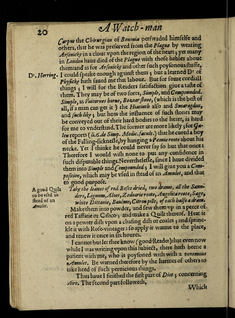 zo CarpM the Chtrurgian of Bomnia perfwaded himfelfe and others, that he was preferved from the Blague by wearing Arfenicke in a clout vpon the region of the heart 5 yet many in London haue died of the Plague with thofe babies abouc them:an<f as for Arfenicke and other fuch poyfonousftuffe, Dr. Herring* I could fpeake enough againft them ; but a learned Dr ot phyficke hath faued me that labour. But for fome cordial! things - I will for the Readers fatisfa&ion giue a tafte ot them. They may be of two forts, Simple, and Compounded. Simple, as Vnicornet home, Bez>oarft one, (which is the belt of all, if a man can get it ) the Htacinth alio and Smaragdus? and fuch like 5 but how the influence of fuch (tones may be conveyed out of their hard bodies to the heart, is hard for me to vnderfland.The former are more likely jfor len reports (lu6.de Simp. MeSc.facult.) that he cured a bey of the Falling-fickneiTe,by hanging a Paome roote about his necke. Yet 1 thinke he could never fay fo but that once- Therefore I would wiflinoneto put any confidence in fuch difputable things.NeverthelelTe, fined haue divided them into Simple and Compounded 5 I will giue you ato pofitiony which may be vfed in (lead of an Amulet, and that to good purpofe. * Take the leanes of red Rofes dried, two drams, all the Saun* dersy LignumyAloes, Zedoarie roote* Angelica rootey Sagef white Dittanie, Baulme, Cttrcn pills, of each halfeadram. Make them into powder, and few them vp in a peece ot red TafFatic or Calico ^ and make a Quilt thereof. Heat it on a pewter difh vpon a chafing di(h of coales 5 and fprinc** klc it with Rofe-vineager: fo apply-it warme to the place* and renew it once in fix houres. I cannot but let thee know (good'Reader) that even now while 1 was wridngvpon this lubieft, there hath beene a patient with me, who is pcyfcned with with a venemous ^Amulet. Be warned therefore by the harmesof others to take heed of fuch pernicious things. Thus haue I finifliedthefirftpartof Diet 5 concerning ■Aire. The fecond part foil©vveth* A good Quilt to be vfed in Head of an Amulet. jcr t • T