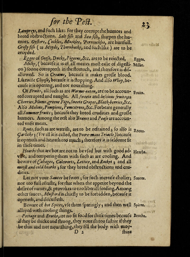 Lampreys, and fuch like: for they corrupt the humors and breed obftru&ions, Saltfifi and Seaf/b, ftiarpen the hu¬ mors. Oyflers, fickles, Mu skies, 'Pcrtisnckjes, arc hurtful!. Gnfly fifh ( as Mzyds, Tbornhacke, and luch like ) are to be avoyded. Egges of Gecfe, Ducky, Pigeons, &c, are to be reie&ed. Egges. Milke, ( becaufeit is ol all meates mod: eafie of digefti- Milke. on ) foone corrupteth in the flomach, and therefore is dif- allowed. So is Creame, becaufe it makes grofie blood. Likewile Cbeefe,bec2L\xk it is {topping. And alfo Whey,be* e'aufe it is opening, and not nourilhing. Of Fruits, all 1 uch as are Worme-eaten, are to be accoun* Fruits. ted corrupted and naught. All fweete and lufcions fruits*, as C berries > Plums,greene Figs, fweete Grapes,Blackberries,8cc. Alfo Melons,Pompions,Pomcitrons,&c,Forbeare generally all Summer fruits *, becaufethey breed crudities andgrolle humors* Among the red: alio Beanes and Peafe are accoun¬ ted vnfit meats. I^oots, fiich as are wattifh, are to be refrained 3 fo alfo is fjarheke 5 for all it is called, the Voore-mans Jriacle) becaufe it openeth and heateth too much j therefore it is feldome fit in thefe times. * ; . )V Hearbs that arc hot are not to be vfed but with good ad- Hearbs* vifie* and tempering them with fuch as are cooling. And beware of fibages, Coleworts, Lettice 3and Rockft 5 and all moyft and cold hearbs 3 for they breed obilru&ions and cru¬ dities. Let not your Sauces befweet 3 for fuch increafe ch oiler 3 Sauces, nor too fulloftafte, for that whets the appetite beyond the defire of nature,^: provokes to too liberal! feeding. Among other fauces, Mujiard is chiefly to be forbidden, becaufe it openeth, and diiculleth. Beware of hot Spices, vie them fparinglv3 and then well Spices, allayed with cooling things. Pottage and Broths,we no fit food for thefe times:becaufe Broths, if they be thicke and (bong, they nounfii too faibor if they be thin and not nourilhing, they fill the body with iraoy* _ D z fturc