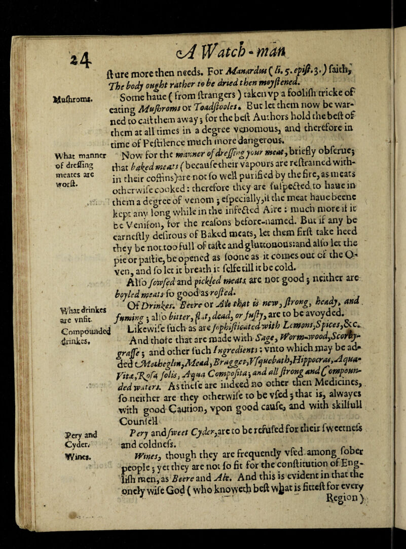 Mufliromi. qA J'VdtCb * ffldti (l ure more then needs. For Adanardtts^/i.s.epijl'$•) fudi. The body ought rather to be dried then meyflenea. - _ Some hiue ( from ftrangers) taken vp a foolilh tncke oh eat ins Mnjbromt or Toadfieolct. But let them now be war¬ ned to call them away 3 for the bell Authors hold me belt of them at all times in a degree venomous* and therefore in time of Peihknce much more dangerous. What manner j4ow for the manner of drejfwg jour meat-, briefly oblerue} that baked meats (becaufeeheir vapours are reftramed with¬ in their coffins)are notfo well purified by the rite, as meats otherwifecooked: therefore they are ful'peftedto hauein them a degree of venom ; efpecially,it the meat haue beene kept anv long while in the infefted Aire : much more it it be Venifon, for the realdns before-named. But if any be carnel'tly delitous of Baked meats, let them firft take heed they be not.too f ull of talk and gluttonousiand alio let the pie or Datiie, be opened as loone as it comesout oi the O- ven, and To let it breath it felfe till it be cold. Alio fowfed arid yielded meats. are not good | neither are boyled meats fo epoefasrofted* , . Of Drink?*. Betre or Ah that is mnv^Jlrong, heady, and. famine; alfo bitter, fled, dead, or Juft)) are to be avoyded.^ » 1 ■(' 1' tvAmith LemonsSttcesd. tof drefling meates are vrorft. What drinkes are vnfit- are vnne. - * •> *>, , c Compound Likewife filch as arijr,phijtwatedv>tth Lemoni^ptces,^ 4nuke$t Pery and Cyder. WUK5. L-ikcwi:c uicii drb — * 1 j o Jk And thate that are made with Sage, tf orm.wood,Seeri]- sraffi; and other fuch Ingredients: vnto which may be ad- ded UMabe?lm}Mead, 3ragget-,Vfj«ebatb,Hippocrru, Aqua- Vita,%ofA Jolts, Jf«a Compofia; and allfirongandCempe«i> ded waters. Asthefc are indeed no other then Medicines, fo neither are they otherwife to be vfed 3 that is, alwayes with good Caption, vpon good caufe* Yttih skiltun C°?^tn&fwcet Cyder,,arc to be refufed for their fwcetneft and coldnefs. r . Wines, though they are frequently vfed among lober people 3 yet they are not fo fit for the conflitution of Eng- lifh men, as Beere and Ah. And this is evident in that t e oncly wife God ( who knoweth belt wjjat is fitteft for every 4 - — Region \
