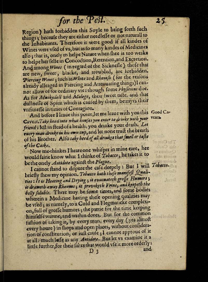 for Region) hath forbidden this Soyle to bring forth fuch things} becaufe they are either needle* or notnaturaUto the Inhabitants. Therefore it were good if all kindes of Wines were vfed of v$>,but as fo many kinaes of Medicines alfo that is, onely to helpe Nature when Ihee is too weake to helpe her felfe in Concoftion, Retention, and Excretion. . And among Wines (in regard of the Siocnetlc) thofethat are new, fweet, blackc, and troubled, are forbidden. piercing Wines 5 Inch as White and Rhemjb ( for the redom already alleaged in Piercing and Attenuating things) 1 can¬ not allow of for ordinary vie: though tome vhjfmons doe. As for Muskadelt and Malego, their Iweet talte, and that dullnelle of Spirit which is cabled by them, betray.es their vnfitnelTe in tunes ot Contagion. And before 1 kaue this point,let meteaue with you this Good Ca eaveat.T«fe beedmto what houjes you enter to frtnke ruth your friend: left in fteadof a health, you dnnke your death. Let euerj man drinkf in bu awn cup, and lec none truft the breat of his Brother, Alto take heed ofalUrmkes that [melt or tajte eftheCasl{e+. . Now me-thinkes rheareone whiiper in mine eare, nee would faine know what 1 thinks of Tobaccorhetakssit to be the onely Antidote againli the Plague. Tobacco I cannot fend to d.fputethe cafe deepely : But IwiU Tobacco. briefly (hew my opinion. Tobacco hatbtbefe mamfeft guaU- ties: It is Heating and Drying , it evacuateth grojfe Humors i it drawetb away Rheum f, it provoketb Vnne, andkeepeththe belli folttble. There may be feme times, and fom.e bodies wherein a Medicine having thefe opening qualities may be vfed; as namely, to a Cold and Flegmaticke complexi¬ on, full of grolle humors ;thepartie for the time keeping hirafelfewarme,and within dotes. But for the common f afhiotv of taking it, by every man, everyday (yeaalmolt every houre ) in (hops and open places, without conhdera- tion of conftitution, or iuft caufe ; 1 cannot apptoue ot it at all.-much 1«* as any Antidote. But let vs examine it a tittle further,for their fakes that would vfe it more orderly. \ n 7 ana