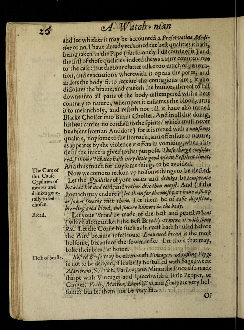 the firft of thofe qualities indeed (hews a fairecountenance to the cafe: But the foure fatter talke too much of penetra- tion, and evacuations wherewith it opens the pores, and makes the body fittoreceiue the contagious aire} it alfo dilTolues the braine, and caufeth the humors thereof to fall downe into all parts of the body dillempered with a heat contrary to nature; wherupon it enHames the blood,turns it to melancholy, and refteth not till h haue alfo turned Blacke Choller into Burnt Gholler. And in all this doing, his heat carries no cordiall to the fpitits (which muft never beabfentfroman Antidote) for it is mixed with a naufems qualitie, noyfome to the ftomach,and offenilue to nature; as appeares by the violence it offers in vomiting,when a lit¬ tle of the iuice is given to that pur pole* Thefe thing.* confide red,I thtrike 7obacco hath very lit tie good vfein Pefalent times♦ _ And thus much for noyfome things to be avoided. TheCiireof Now we come to reckon vpholfome things to beele&ed. O uaSes of Let the gmliiies of your ^ and drinks be temperate meates and betwixt hot ar.d coldfzn&rather drie then moyjr. Ana ( littie drinkes gene- ftomach may endure i x)let them for themoft part haue ajharp jally t° be er rowcr mtb them. Let them be of eafie digeftton, breeding pood blood, and fncere humors in the body. Bread. Let your 'Bread be made of the beft and pureff Wheat ( which alone maketh the beft Bread) or mixe it with feme Rie. Let the Corne be fuch as harveft hath houled before the Aire became infe&ious. Leauened bread is the moft holfome. becaufeof the fowerneffc. Let thoie that may, is not to be denyed, if his belly be ftuffed with Sageffweete frlarioram) Spinach, Parley, and Mints:the failce- alio maae lharpe yuirh Vineacrer and (piccdiwich a little Pepper, or Ginger fame': butkttheiii hoc be very fat •Of
