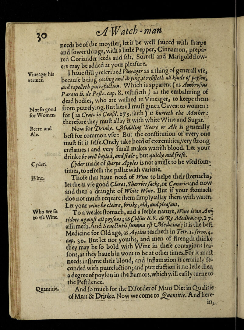 Vineager his mtues. Not To good for Women; Beere and Ale. Cyder* SViae. Who are fit 80 vfe Wine. Quantity. W atep - man needs be of the moyfter,letitbe well fauced with lharpe andfewer things, withalittle Pepper,Cinnamon, prepa¬ red Coriander feeds and fait. Sorrell and Mangold flow¬ ers may be added at your pleafure. 1 haue ftill preferred Vintager as a thing of generall vie, becaufe being cooling and drymgjt refifteth all kinds of poyfon, and repetletb patrefahhon. W hich is apparent ( as Amhroftus Paramli.de Pefte. cap. 8. teftifieth ) in the embalming of dead bodies, who are waflied in Vineager, to keepe them from putrefying.But herd muft giuea Caveat to women: for (as Cratoin Conftl. 175.faith) it hurteth the Mother: therefore they muft allay it with white Wine and Sugar. Now for Tirinke. twiddling 'Beere or Ale is generally beft for common vfe t But the conftitution of every one muft fit it felfe.Onely take heed of extretnitiesjvery ftrong enflames: and very fraall makes watrilh blood. Let your drinke he well hoy led, andft ale 3 but ejiticke andfrejb. Qder made of /harpe Apples is not amide to be vfed fom- times,to refrelh the pallatwith varietie. . i Thofe that haue need of Wine to helpe their ftomachs, let them vfe good Claret,Sherries facke,or Canarie:aad now. and then a draught of White Wine. But if your ftomach doe not much require them fimplyrallay them with water; Let your 7vine he cleare, hriskf, old, andpleafant. To a weake ftomach, and a feeble nature. Wine it an Am tidote againft all poyfons; as Qelfm /». 8. de Be Medica.cap.l y. affirmeth.And SeneUntisfmttma eftLMedicinaViththe:bell Medicine for Old age,as Aetirn tcacheth in Betr.i.ferrn.^. cap. 30. But let not youths, and men of ftrength tliiske they may be fo bold with Wine in theft contagious iea- fons,as they haue bin wont to be at other times.For it mull needs inflame their bloud, and inflamation is certainly fe- conded with putrefaction -and putrefaction isnolelle then a degree of poyfon in the humors,which will eafily turne to the Peftilence. And fo much for the Diforder of Mans Diet in Qu alitie of Meat & Drinke. Now we come to guantitie. And here- ...” ' in,