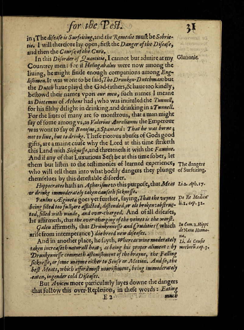 in $The difeafe is Surfeiting,and the TJemeaie rauft be Sobrie- tie* I will therefore lay open,firft theDanger of the Difeafe, and then the Courfeofthe Cure* In this Diforder of Quant itie, I cannot but admire at my Glut’tonic* Countrey men: for if Heliogabalm were now among the liuing, he might finde enough companions among Eng- lijhmen.lt was wont to be {Jx&flheDrunken-Dutchmambwx. the Dutch haue playd the God-fathers,&hauetookindly, beftowd their names vpon our men, luch names 1 meane as Diotemus of Athens had; who was intituled the Tunnell, for his filthy delight in drinking,and drinkingin aTmnelh For the liues of many are fo monffrous, that a man might fay of fome among vs^as Valeria Aurelianm the Emperour Was wont to fay of Bonojus,^Spaniard: That he was borne; not to liue,but to drinke, Thefe riotous abufes of Gods good gifts, are a mainc caufe why the Lord at this time ffiiketh this Land with SickneJJe^nd threacneth it with the Famine, And if any of chat Luxurious Seft be at this time fober, let them but liften to the teftimonies ©f learned experience, The danger who will tell them into what bodily danger s they plunge of Surfeiting, themfelues by this detetlable diforder, Hippocrates hath an Apherifme to this purpoie, that Ale at Li. i, Aph. 17. or drinke immoderately taken caufeth fieknejfe, ' Vanins zsEgineta goes yet further, faying,That the vejnes Ve Re Medtac being filled too failure affldled, dfended,or els broken :obfir up- 3 ted, filed with winde, and over-charged. And of all diieafes, lie affirmeth, that the over-charging of the veines is the worfl, Galen affirmeth, that DrUnkenneJfe and (Jrudities f which tnCom.i.nippi arife from intemperance ) doe breed new dtfeafes. And in another place, he fay th3 Whereas wine moderately L{m CjiUfis taken increafeth naturall heat 3 as being his proper aliment: by morbvra.cap.$, 'Drunkennejfe commethaftonfment of the brayne, the Falling Jtcknejfe, or feme mayme either to S enfe or Motion, Andfo, the befl Meats, which ajfordmofl nourijhment, being immoderately xtaten, in gender cold Dtfeafes, But Avicen more particularly layes downe the dangers that follow this over-Repletion, in thefe words: Eating ‘ -- — E3.. yr-j.