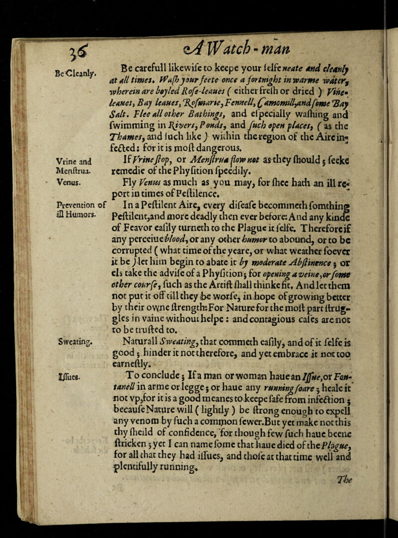 $6 BeClcanly. Vrine and Menftrua. Venus. Prevention of ill Humors. Sweating, SiTues. man Be carefull likewife to keepe your idfcneate and cleanly at all times♦ W'afh your feete once a fortnight in roar me wdtcrs wherein are hoyled Rofe-leaues ( either frelh or dried ) Vine* leAueSy Bay ieauesi %ofmarie ^Fennelli f'amcmtll^artdfime *Bay Salt* Flee all other Bathings, and efpeciaily wafhing and fwimming in fijvers, Ponds, and fuch open places, ( as the Thames9 and luch like ) within the region of the Aire in« fcfled: for it is moft dangerous. If frineftop, or Alenjlru* flow not asthey Ihould 5 feeke remedie of tnePhyfition fpeedily. Fly Venus as much as you may, for fliec hath an ill re¬ port in times of Peftilence. In a Pelfilent Aire, every difeafe becommechfomthing Pellilent,and more deadly then ever before: And any kinde of Feavor eafily turneth to the Plague it lelfe. Therefore if any perceiuzblood, or any other humor to abound, or to be corrupted ( what time of the yeare, or what weather foever it be J let him begin to abate it by moderate Abfiinence $ or els take the advife of a Phyfition* for opening a veine^orfomt other courfe, fuch as the ArtifUliall thinkefic* And let them not put it off till they be worfe, in hope of growing better by their owne ftrength:For Nature for the molt part ltrug- gks in vaine without helpe: and contagious cal'es are not to be trufted to. Naturall Sweating, that commeth eafily, and of it felfe is good 5 hinder it not therefore, and yet embrace it not too earneltly. To conclude $ Ifa man orwoman haue an 7^,or Fe#- tanell in arme or legge 5 or haue any running foare 3 heale it not vpjfor it is a good meanes to keepe fafe from infection 5 becaufeNature will (lightly ) be ftrong enough to expel! any venom by fuch a comipon fewer.But yet make not this thy fheild of confidence, for though few fuch haue beetle ftricken 5 yet I can name fome that haue died of the ?hguey for all that they had ilfues, and thole at that time well and plentifully running* The
