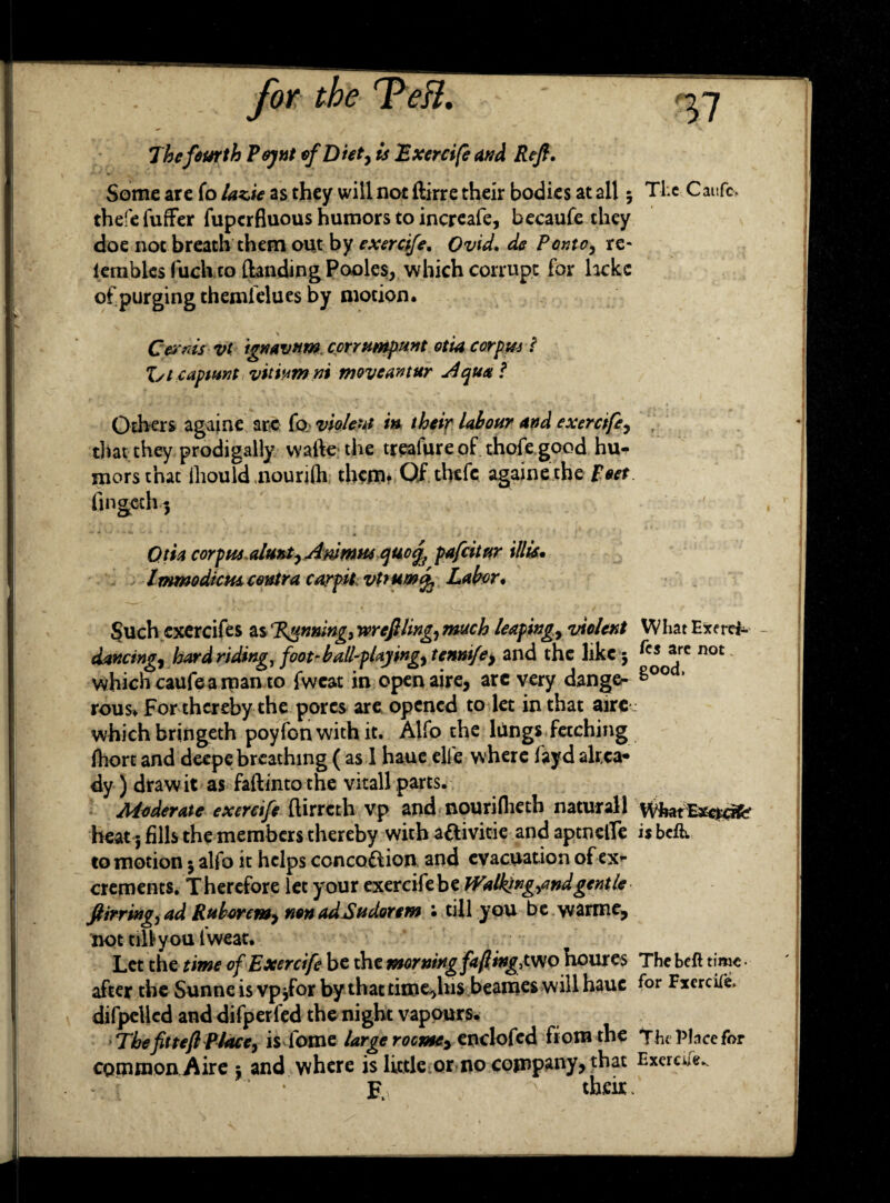 The fourth Pejnt of Diet^ is Exercife and Reft. Some are To lazie as they will not ftirre their bodies at all; The Caufc, thefe fuffer fuperfluous humors to inereafe, becaufe they doe not breath them out by exercife. Ovid, de Ponte, re* lembles fuck to {landing Pooles, which corrupt for heke of purging themielues by motion. Cesrnis vt ignavum. corrumpunt otia corpus ( Xst capmnt vimmni moveantur j4qu*f Others againe are fo violent in their labour and exercife^ that they prodigally walk the treafure of thofe good hu¬ mors that lliould nourilh them* Of thefe againe the Poet Otia corpus ejuo%f pa frit ur Hits* ImmodicHs contra carpit vtrumft Labor. whichcaufearpanto fweat in openaire, arc very dange- g rous* For thereby the pores are opened to let in that aire ; which bringeth poylonwith it. Alfo the lungs fetching Ihort and deepe breathing ( as 1 haue elfe where fayd akca* dy ) draw it as faftinto the vitall parts. Moderate exercife ftirreth vp and npuriiheth naturall What^mate heat; fills the members thereby with aPlivitie and aptneffe is be& to motion 5 alfo it helps conception and evacuation of ex*- crements. Therefore let your exercife be Walking-find gentle ftirrmgjad Ruborcmy non ad Sudor em : till you be warme, not till you fweat. Let the time of Exercife be the morning fafitngiwo houres The beft time • after the Sunne is vpjfor by thattimejhis beanies will haue (or FxercUe. difpellcd and difperfed the night vapours. TbefitteftPJace, is Tome large rocmey enclofed from the The Place for common Aire $ and where is little or no comply, that Exercife*. E