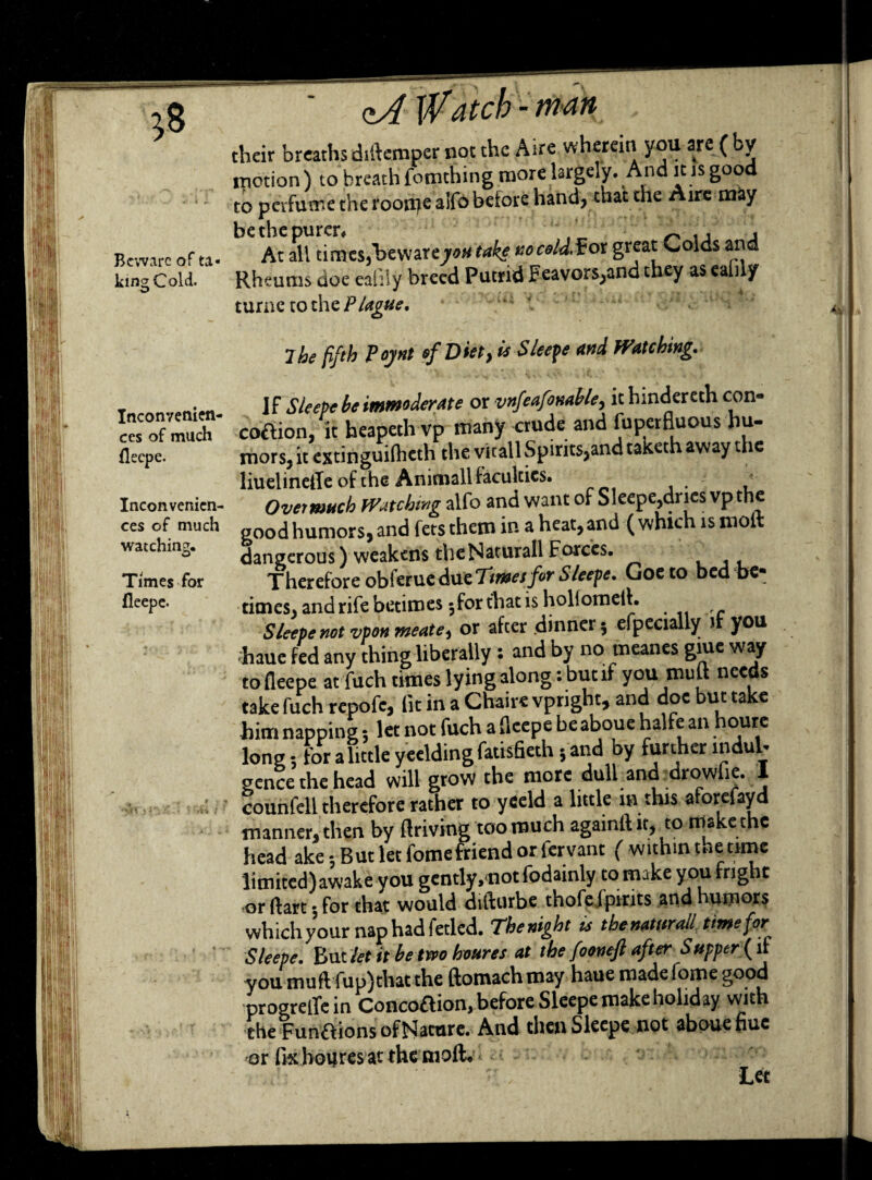 Beware of ta¬ king Cold. Inconvenien¬ ces of much fleepe. Inconvenien¬ ces of much watching. Times for fleepe. - tndft their breaths didemper not the Aire wherein you are ( motion) to breath fomthing more largely. And ins good to perfume the roon^e alfo before hand, that the Aire may At all times,l>e war 670# take no cold, fox great Colds and Rheums doe eafily breed Putrid Feavors,and they as can y turnetothe/Vrfg#*. ;  ihe fifth Pojnt of Diet, is Sleeve and Watching. Vx Sleeve be immoderate or vnfeafonable, it hindereth con- co&ion, it heapeth vp many crude and fuperfjuous hu¬ mors, it extinguilheth the vkall Spirits,and taketh away the liuelinelTe of the Animall faculties. u Overmuch Watching alfo and want of Sleepe,dries vp the good humors, and fets them in a heat, and ( which is molt dangerous) weakens theNaturallForces. Therefore obferue due Ttmesfir Sleepe. Goeto bed be¬ times, and rife betimes 3 for that is hollomeih Sleepe not vpon meate, or after dinner 3 efpecially it you haue fed any thing liberally : and by no meanes giue way to fleepe atfuch times lying along: but if you mult needs take fuch repofc, lit in a Chaire vpright, and doc but take him napping 5 let not fuch a fleepe beaboue halfean hourc long; for a little yeelding fatisfieth 5 and by further indul¬ gence the head will grow the more dull and drowfie. I counfell therefore rather to yeeld a little in this aforefayd manner, then by driving too much againftit, to make the head ake 5 But let fomefriend or fervant ( withindetune limited) awake you gently, not fodainly to make you fright or dart * for that would difturbe thofefpints and humors which your nap had fetled. Tkenight is the naturall time for Sleepe. But let it be trvo houres at the fooneft after S upper f it you mud fup)that the ftomach may haue made fome good progrellein Concoaion, before Sleepe make holiday with the Functions ofNature. And then Sleepe not abouefiuc or fix houres at the mod.