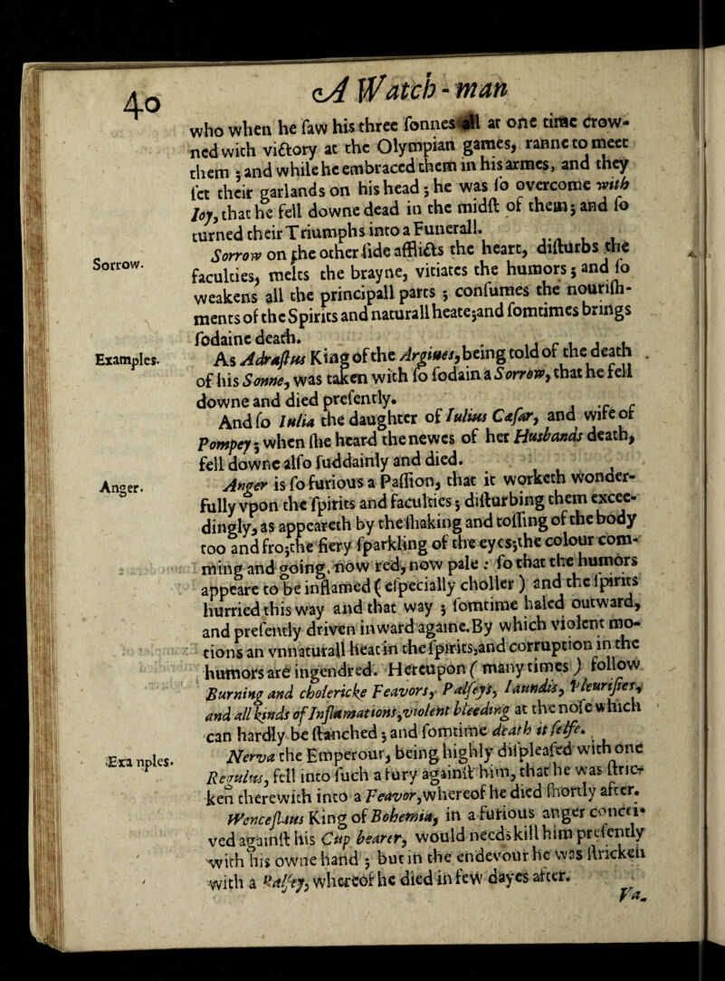 Sorrow. Examples- Anger. Eta nples* <lA Watch - man who when he faw his three fonnesall at one time crow- nedwith victory at the Olympian games, rannetomeet them • and while he embraced them in hisarmes, and they let their garlands on his head-, he was io overcome mtb lojy that he fell downe dead in the midfl ot them 3 and lo turned their Triumphs into a Funeral!. Sorrow on the other tide afflids the heart, difturbs the faculties, melts the brayne, vitiates the humors 5 and fo weakens all the principall parts 5 confumes the nourifti- ments of the Spirits and naturallheatejand fomtimes brings fodainc death. As Adraflus King of the Argute s, being told of the death of his Sonne, was taken with fo fodain a Sorrow, that he tell downe and died prcfently. . - And (o IttlU the daughter of lulmsCafar, and witeot Pompey 5 when (he heard thenewes of her Husbands death, fell downe alfo fuddainly and died. Anger is fo furious a Paffion, that it worketh wonder¬ fully vpon the fpirits and faculties 3 difturbing them excee¬ dingly, as appeareth by the lhaking and tolling of the body too and fro5the fiery fparkling of the ey essthe colour com- ming and aoing, now red, now pale ; fo that the humors appeare to be inflamed ( efpecially choller) and the i pints hurried this way and that way 5 fomtime haled outward, and prefendy driven inward againe.By which violent mo¬ tions an vnnaturaU heatin thefpirits:and corruption in the humors are ingendred. Hereupon ( many times) follow Burning and choleric ke Teavors, Palleys, laundis, Vleuriftei and all kinds of Infiamat ions,violent bleeding at the nofe which can hardly be ftanched 3 and fomtime death it felfc% Nerva the Em per our, being highly difpleafed with one Replies, fell into fuch a fury againiV him, that he was Ltric- ken therewith into a Feavor,whereof he died fhortly after. Wcnceflam King oiBohema, in a furious anger conca¬ ved againft his Cup, bearer, would needs kill him presently withliis owne hand 3 but in the enaevour he was liiicke 1 -with a Raljtf, whereof he died in few dayes after.