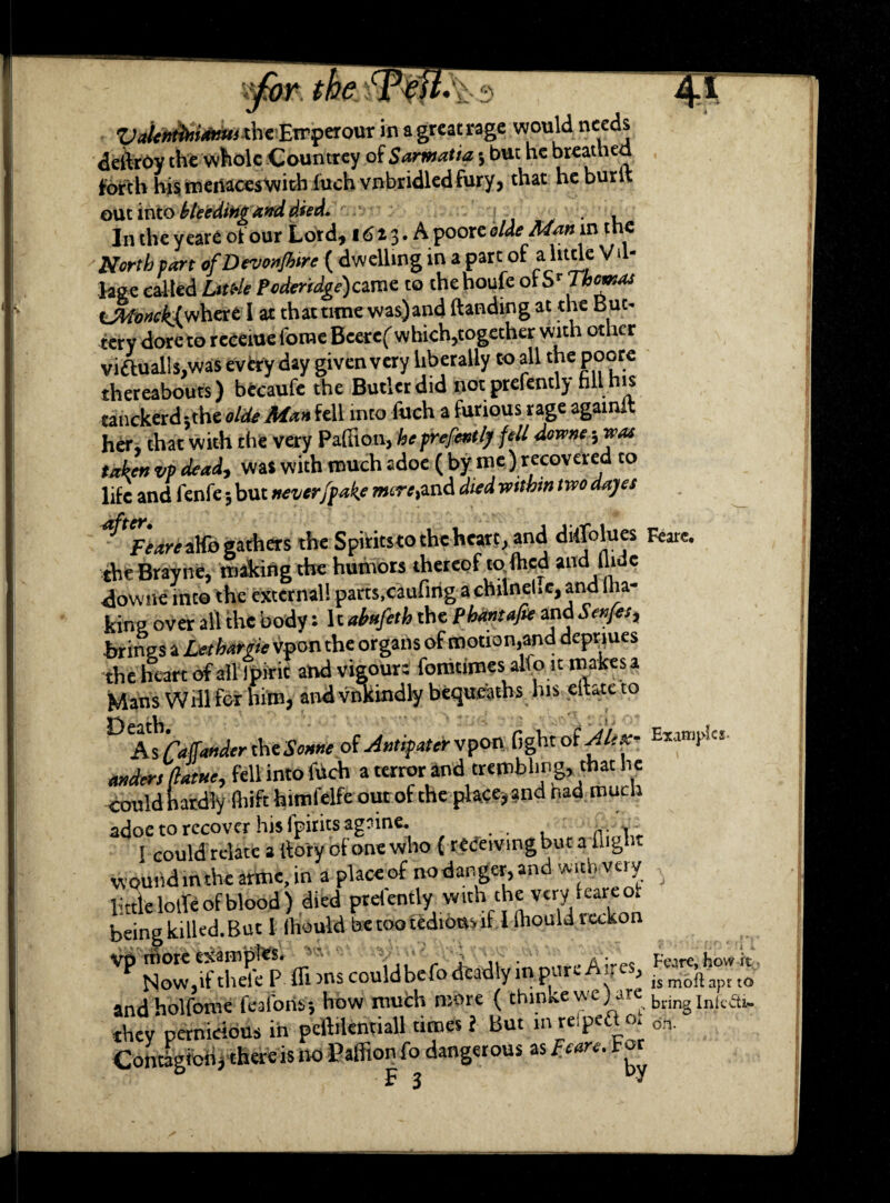 ?for we t?j m ' \ ■ ■ ■ — Vaientirianuixhc Etrperour in agreatrage would needs deilroy the whole Countrey of Somalia j but he breathed forth his menaces with fuch vnbridledfury, that heburlt out into bleeding and died. . In the y eare of our Lord, 1613. A poore aide Man in the North part ofDevonJhire ( dwelling in a part of a httle V. - Page called Lul-le Poderidge)cxcat to thehoufe olSr Thomas t^Moncklwhere I at that tune was)and (landing at the B ut¬ tery doreto receiue fonie Beere( which,together with other viftualls.was evtry day given very liberally to all tne poore thereabouts) becaufe the Butler did not prefently hll his tanckerd ;the olde Man fell into fuch a furious rage againlt her, that with the very Pafiion, he prefentlj fell downe; was taken vp dead-, was with much adoe ( by me ) recovered to life and fenfe 5 but never [fake mere, and died mthm two dajes 'fedri aHb gathers the Spirits to the heart, and Moines Rare. theBrayne, making the humors thereof to (hed and Hide downe into the external! parts.caufing a chilnel.e, and ma¬ king over all the body: It abnfeth the Phantafie and Senfes, brings a Lethargic vpon the organs of motion,and depriues •the heart of all Ipirit and vigour: fomtimes aKo itmakesa Mans Will for him, and vnkindly bequeaths his eilatc to DAsrafanderthereof Antifatervpon fight oMA*- Exa^la. anders (latne, fell into fuch a terror and trembling, that he could hardly fhifthimfelfe our of the place? and nad much adoe to recover his fpirits agoine. n. v I could relate a {lory of one who { redeivingbut a flight wound in the arme, in a place of nodarger, and with very little Ioffe of blood ) died prefently with the very .care ot being killed. But 1 lliould be too tedious if I lhould reckon Vp rftort examples. , A^es Fcare,how it N.ow,iftheleP (Tuns couldbefo deadly in pare A,, e , ismbftaptto and hoi fonie feaforis* how much r uore ( thmk.ewe;are bnngInfcaK they pernicious in peftilentiall times l But in re.pett o. on Contagibii, there is no Paffion fo dangerous as Fears. For F 3 ^