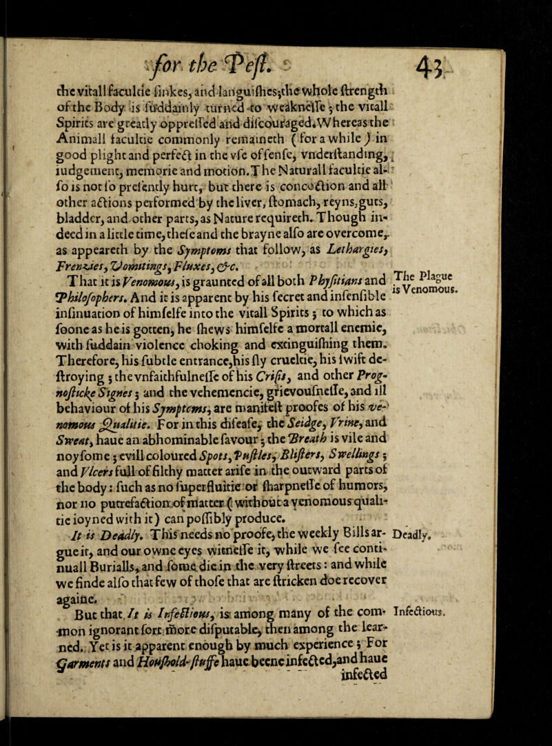 the vitallfaculde finkes, and Ianguifliesjthe whole ftrength of the Body is lifddainly turned to weaknefic 5 the vicall Spirits are greatly opprelled and diicduraged*Whereas the Animall facultie commonly remaineth ( lor a while ) in good plight and perfed in the vfe offenfc, vnderilanding, t judgement, memorie and motion. T he Naturall facultie ah fo is not lo prei’ently hurt, but there is concottion and all other anions performed by the liver, ftomach, reyns, guts, bladder, and other parts, as Nature requireth. Though in¬ deed in a little time, thefeand the brayne alfo are overcome,, as appeareth by the Symptoms that follow, as Lethargies, Frenzdes, Zl omit mgs, Fluxes, &c. T hat it is Venomous, is graunted of all both Phyfttians and T]le ^ a°uc \Thslofophers. And it is apparent by his fecret and mlenlible infinuation of himfelfe into the vitall Spirits 5 to which as foone as he is gotten, he Ihews himfelfe a mortall enemic, with fuddain violence choking and extinguilhing them. Therefore, hisfubtle entrance,his By crueltie, his lwift de- ftroying jthevnfaithfulnelle of his Crips, and other Prog- nofiicke Signes 5 and the vehemencie, gfievoufnetle, and ill behaviour of his Symptoms, are manifeft proofes of his ve nomous Cuahtie. For in this difeafe, the Seidge, T rine, and Sweat, haue an abhominable favour $ the Breath is vile and noyfome 5 evill coloured Spots, Vfifties, Blifters, Swellmgs 5 and Vlcers full of filthy matter arife in the outward parts of the body: fuch as no fuperfluitie or fharpnetTe of humors, nor 110 putrefa&ion..of matter ( without a venomousquali- tic ioyned with it) can poflibly produce. It is Deadly. This needs no proofe, the weekly Bills ar- Deadly, gueif, and our owne eyes witnelfe it, while we fee conti- nuall Burialls,and foraediein the very ftreers: and while we finde alfo that few of thofe that are ftrickcn doe recover againc. But that It is Infectious, isr among many of the com* Infedious. mon ignorant forjt moredifputable, then among the lear¬ ned. Yet is it apparent enough by much experience 5 For Garments and Hofijhold-ftfijfe haue beencinfe&cd,and haue . ~ . - - infefted
