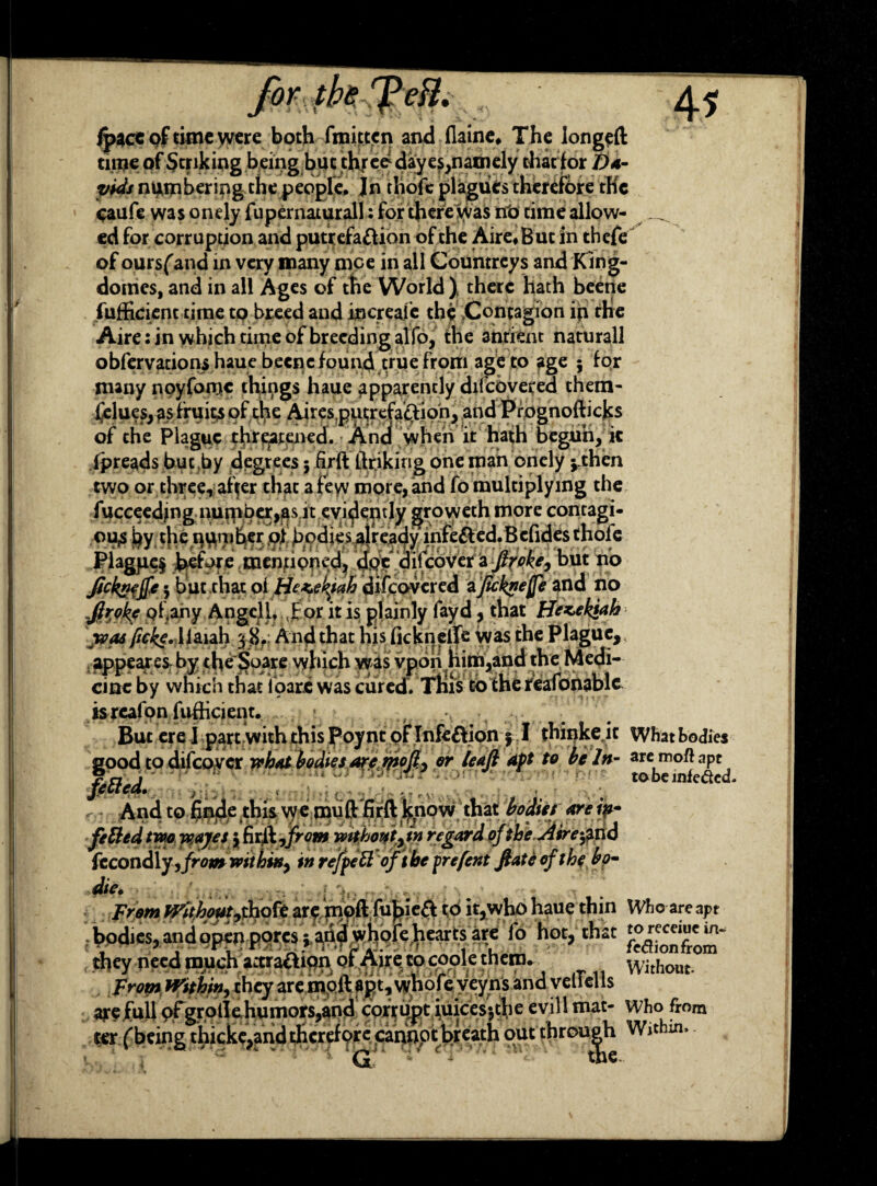 foVyth^eH. jjpace of time were both fmittcn and flaine, The longeft time of Striking being but three1 day es,namely that for Da¬ vids numbering the people. Jn thofe plagues therefore the caufe was onely fupernaturall: for there was no time allow- ^ ed for corruption and putrefaction of the Aire, But in thefe of oursfand in very many mce in all Countrcys and King- domes, and in all Ages of the World ) there hath beetle Sufficient time to breed and mere ale the .Contagion in the Aire: in which dine of breeding alfo, the anrient naturall obfervacions haue becnc found true from age to age ; for many noyfomc things haue apparently difeovered them- fjelues, as fruits of the Aires putrefaction, and Prognoflicks of the Plague threatened. And when it hath begun, ic fpreads but by degrees; firft linking one man onely jJthen two or three, after that a few more, and fo multiplying the fucceedjng nurpber,jas it evidently groweeh more contagi¬ ons by the number of bodies already infeCf ed.Befides thofe Plague§ feefare mentioned, doe difeovet a ftroke, but no fttkntfte; but chat oi Ho^ekiah difeovered aJicknefe and no jtrok? of .any Angcll, for it is plainly fayd, that He*>ekiah yoa&fickc. liaiah 38. And that his ficknelfe was the Plague,, appear es by the Soare which was vpon him,and the Medi¬ cine by which that foare was cured. This to the reafonablc is reafon fufficient. But ere J part with this Poynt of InfeCVion j I thinke it What bodies good to difcover what bodies are rpofl^ or leaf aft to be In- aremoftapt - • r \\ And to finde this w e mu ft firft know that bodies are ip- fitted two wayes 5 firft,/m» without y in regard ofthe Airand fccondly yfrom within^ in rejpett of the frefent fate of the bo- die. From Without hofe are moft fu^ie# it,who haue thin Who are apt ; bodies, and open pores; arid whole ^earf s are fo hot, that they peed much attraftion of A>f e to coole thero. without. From Within, they are moft apt, whofe yeyns and veliells aye Full ofgrollehumors,and corrupt iuices;tlie evill mat- who from ter ('being thicke,andtherefore cannot breath out through Within. G the