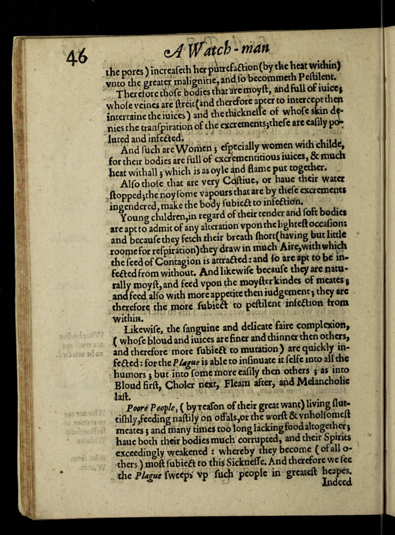 zA Wtfcbman the pores ) increafeth her p4tr€faftion(by the heat within) vnto the greater malignitie,andlo becommeth Pcftilent. Theretlre cfibfe bodies that arc moy ft, and full of mice* whole veines are ftreit (and therefore apter to lnterceptthat intertaine theiuices) and thethickneile of whofe skin de¬ nies the tranfpiration of the excrementsjthefe are cafily p^ luted and infected. . „ . „ .. . ..i. And fuch are Women 5 efpecially women withchilde, for their bodies are full of cxcrtmencitious iuices, & much heat withall 5 which is asoyle and flame put together. Alfo thole that ere very Cdftme, or haue their water ftoppedsthe noy fome vapours that are by thefe excrements ingendered,make the body fubieft to mfeftibn. Young children,in regard of their tender and foft bodies are apt to admit of any alteration vpon the lighted oecaGons and becaufethey fetch their breath lhott(having but littk roorjie for rcfpiracion)diey draw in much Air^with which the feed of Contagion is attrafted: and fo are apt to be m- feftedfrom without. Andlikewife becaufe they are natu¬ rally moy ft, and feed vpon the jnoyfterkmdes of meates j and feed alfo with more appetite then iudgement, they arc therefore; the more fubieft to peftilent mfeftioa from within. ... Li , . Likewife, the fanguine and dehcate faire complexion, (whofe bloud and iuices are finer and thinner then others, and therefore more fubiea to mutation ) are quickly m- fefted: for the Plteuc is able to inlinuate it fclfe into all the humors 5 but into fome more eafily then others j as ,nt® Bloud firft, Choler next, Fleam after, and Melancholic laft. - ' Poore Pestle, ( by reafon of their great want) living 11 ut- tilhly,feeding naftily on offals,or the worft & vnhollomeft meates 5 and many times too long lacking food altogeth er) haue both their bodies much corrupted, and their spirits exceedingly weakened s whereby they become ( ofalfo- thers) moft fubieft to this Sickneffe. And therefore we lee the Plague fweeps vp fuch people in greateft heapes.