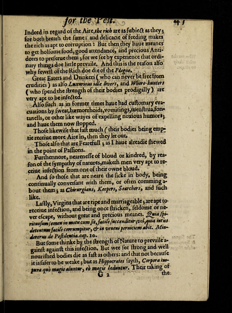 jot tpe i'efi* wr I ndeed in regard of the Aire,#6* rich arc as fubie& as they 5 for both breath the fame: and delicacie of feeding makes the rich as apt to corruption: But then they haue meanes to get holfome food, good attendance, and precious Anti¬ dotes to preferuc them •, for we fee by experience that ordi¬ nary things doe little prevaile* And this is the reafon alfo why feweil of the Rich doc di e of the Ptyue. Great Eaters and Drinkers ( who can never be free from crudities) as alfo Luxurious idle livers, and Where- hunters ( who fpend the ftrength of their bodies prodigally ) arc very apt to be infected# Alfo fuch as in former times hauehad cuftomary eva¬ cuations by fweat,haemorrhoids,vomitings,raenftruajfon- tanells, or other like wayes of expelling noxious humors j and haue them now flopped. • ■ : . Thole likewife that faft much (their bodies being emp^ tie receiue more Aire in, then they let out# Thofealfothat areFearcfull vasI:haue alreadie (hewed inthepointofPaffions. ,. , , . Furthermore, neareneffe of bloud or, kindred, by rca- fonof the fympathy of natures,maketh men very apt to re- ceioe infeOion from one of their owneblohd. And fothofe that are neare the ficke in body, being continually convetfant with them, or often comminga- bout them ; as Chirurgians, Keefers, Searchers, and 1'uch like* Laftly j Virgins that are ripe and marriageable; are apt tp> receiue infeaion, and being once ftricken, feldome or ne¬ ver efcape, without great and precious meanes. rituofumlcme» >» motu cum fit,facile fuceertditur^vel^uia mins detentamfacile canumfitur, & in venent pernictem abit. Mm- dererus de PeftUcptia.cap. 10. ... But fome thinke by the ftrength of Nature toprevaile a- sainftaaainft this infeftion. But wee lee ftrong and well nourifhed bodies die as faft as others: and that not became it isfafer to be weake j but as Hippocrates fayth, Corpora im- pHra quo magis alnntur, so nsagis laduntHT* Their taking o tw Mi*-