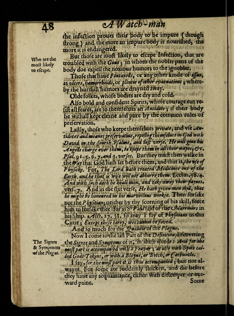 ma.i Who are the molt likely to efcape. the ihfeftion proUes their body to Sbe impure (thotigh (bone) and the more an impure body is nourilhedj the more it is endangered. , v But thofe are moll likely to efcape Infeftion, that are troubled with the Gout} in whom the nobler parts of the body doe expell the noxious humors to the ignobier. Thofe that: haue FontaneHs, or any Other kinde of ijf/tty isvlcers,‘hamorrhoids,ot ifadietfoM&eifadatmt 5 where¬ by the hurtfull humors are drayned away. ' Oide folkes, whole bodies are dry and cold. Alfo bold and confident Spirits, whole courage can re¬ fill alifeares,1 are w themlelut-s id Antidote -, if their body be wirhall kept cleane and pure by the common rules of preiervatibn. Lallly, thofe who keepc tbemfclues private, and vfe tidotes andmeanet prefervatiue ,repofifig 1 hemfeluet in Cjod with David WMifW!Wfilme,and iali-w^fe. HewiUgiuehie 'JthgeAs charge over them, to'ktepe them in dlliheir wajesy (pc. Pfal, Q1.5.6. y.and 3. ver/et. But they muft then walke in the wir that Godhath fet befoire them, and-that i$,tht4feef Phy/tcL. ^pr‘.'The Lord hath created Medicinet out of the -y'» >i»VP\y -in-in ivULiJuumusttiiAHc wan . .„r jhip;x^ii‘ tPW® dfpttftiini mm Cittic 5 Except thefe taffy j wee 'cUtihot befavtd. Audio much for theQitaUiie PUgitt, Now I conic co^fielart Part of xheiyefitonon^Wcoveting The Signes the Smes and Symptoms of lt^Sh’IKMK vfatw; kJtod f&*be & Symptoms ts aciompanUwitifaFeriVoy \ vdr d/o mth Sftii cal* the pUgttc. Blynelor VWch ,1 lay, for the mbjff&i it ts tbits accompanied 5 but riot al- wayes. For fotpc are fucidainly ftricken, and die before they Haue any acquaiiitance^ either $ith diffet^cr or out¬ ward paine. Some