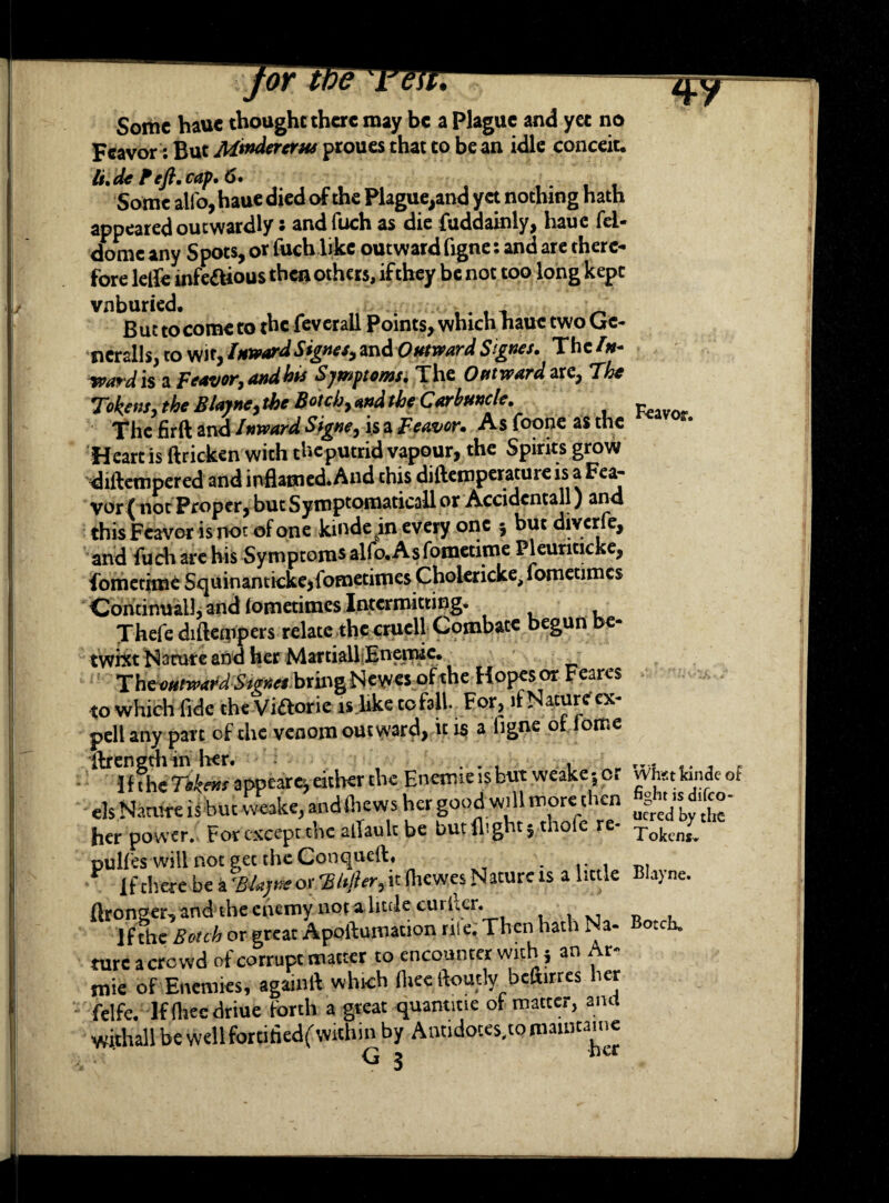 Some haue thought there may be a Plague and yet no Fcavor: But M^dererus proues that to bean idle conceit* li.de P eft. cap. 6 • Some alio, haue died of the Plague,and yet nothing hath appeared outwardly : and fuch as die fuddainly, haue fel- dome any Spots, or fuch like outward figne: and are there¬ fore leife infe&ious then others, if they be not too long kept vnburied. But to come to the feverall Points, which haue two Ge¬ nerals, to wit, Inward Signes, md Outward Signes. The In- ward is a Feavor,andhis Symptoms. The Oat ward are, The Tokens, the Blayne, the Botch, and the Carbuncle. The fir ft and Inward Signe, is a Beaver. As foone as the Heart is ftricken with theputrid vapour, the Spirits grow diftempered and inflamed. And this diftemperature is a Fea- vor f not Proper, but Symptomaticall or Accidcntall) and this Feavor is not of one kinde in every one 3 but diverfe, and fuch are his Symptoms alfo. As fometime Pleunticke, fometime Squinanticke^fometimes Cholericke^ometimcs Continual], and lometimes Intermitting. Thefediftempers relate the cruell Combate begun be¬ twixt Nature and her Martiall Enemic. The outward Smet bring Nevecs of the Hopes or Feares to which fide the Viftorie is like cofall. For, - at^£e £X' pell any part of the venom outward, it is a ligne ot iotr.e ftrength in her. . . , . r.; ,. _ _ 1 f the Tokens appeared either the Enemie is but weake j or Wtet land* of els Nature is but weakc, and (hews her good will more then her power. For except the alTaulc be but flight; thole re- Tokcny pulfes will not get the Conqueft, If tliere be a B-lajmor 'S/tJhr,it (hewes Nature is a little Blajne. ftronger, and the enemy not a little curUcr. n , If the Botch or great Apoftumation rile. Then hath Na- Botch, tureacrowd of corrupt matter to encounter with; an Ar- mie of Enemies, agamft which (heeftoutly befiirres her felfe. Ifftieedriue forth a great quanticie of matter, and withall be well fortifledf within by Antidoces.to maintain* G x