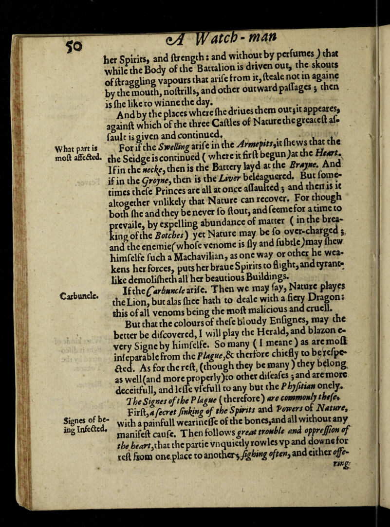 her Spirits, and ftrength: and without by perfumes) that while the Body of the Battalion is driven out, the skouts of draggling vapours that arife from it,fteale not in agame by the mouth, noftrills, and other outward patTages 5 then is (lie like co wiane the day. And by the places where (he driues them out sit appeares, againft which of the three Cadies of Naturethegreaceft af. fault is given and continued. ■ , What part is For lithe Smiling arife in the ^f*»,it (hews th« the mod affefted. tj,e Seidge is continued ( where it fir ft begun)ac the Mr**. If in the »ecL, then is the Battery layd at the Brayne. And if in the groyne, then is the Liver beleaguered. But fom - times thefe Princes are all at once affaulted •, and then is it altogether vnlikely that Nature can recover. For though both (he and they be never lo (lout, and feeme for a time to prevail*, by expelling abundance of matter ( in the brea- king of the Botches) yet Nature may be fo over-charged and the enemiefwhofe venome is fly and fubtlejmay (hew himfelfe fuch a Machavilian, as one way or other he wea¬ kens her forces, puts her braue Spirits to flight, and tyrant- like demolifhcth all her beautious Buildings. If ihe Carbuncle arife. Then we may fay, Nature playes the Lion, but alas (hee hath to deale with a fiery Dragon. this of all venoms being the mod malicious and crueil. But that the coloursof thefe bioudy Enfignes, may the better be d.fcovered, I will play the Herald, and blazon e- very Signeby himfelfe. So many (I meane ) as are moll inleparablefrom the plague,& therfore chiefly to here pe- fled. As for the reft, (though they be many ) they belong as well (and more properly )to other difeafes 5 and are more deceitfull, and lefle vfefull to any but the Phyfittan onely. The Signet of the Plague (therefore) are commonly thefe. Fird,*fecret finking of the Spirits and Veneer* of Nature, Signer of be- wi(h a painfu|i wearinetfe of the bones,and all without any ing Infected. caufe> Xhen follows^ trouble and opprejfton of the heart,that the partie vnquietly rowles vp and downs for reft from one place to another^ fighmg often, and either ojfe- 5 rwg Carbuncle. /.