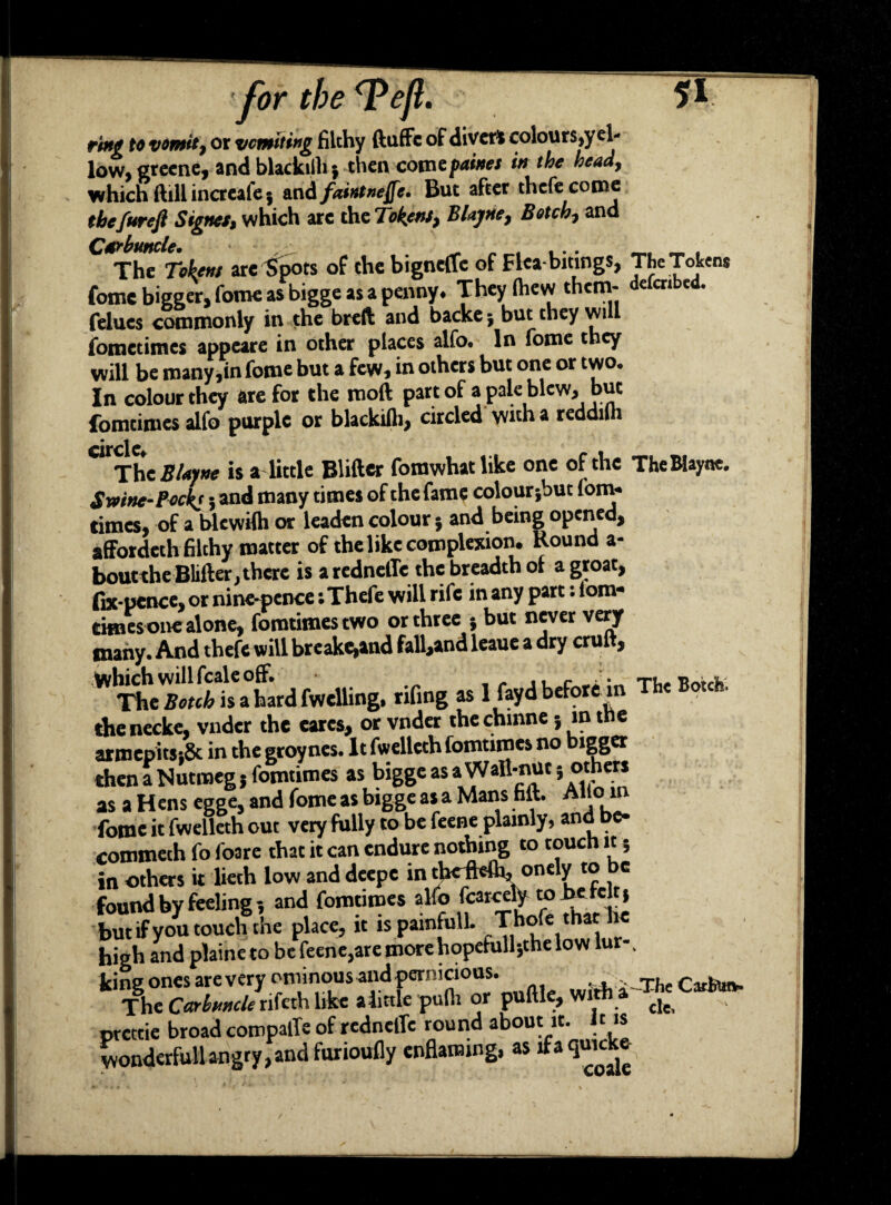 ring to vomit, or vomiting filthy ftuffc of divert colours,y el- l°w, greene, and blackiih $ then comepaines in the head, which ftillincreafe; and faintnejfe, But after thefe come the fur eft Signet, which arc the Tokens, Blayne, Botch, and The Tokens arc Spots of the bigneflfe of Flca bitings, The Tokens fome bigger, fome as bigge as a penny* They (hew thcm* € cn e • felucs commonly in the breft and backe but they will fometimes appeare in other places alfo. In fome they will be many,in fome but a few, in others but one or two. In colour they are for the moft part of a pale blew, but fomtimesalfo purple or blackifh, circled with a reddilh circle CUThe Bienne is a little Blifter forawhat like one of the The Wayne. Swine-Pocks i and niany “O'6* °f the fame colourjbut fom* times, of a blewilh or leaden colour* and being opened, affordeth filthy matter of the like complexion. Round a- boutthe Blifter, there is aredneffe the breadth of a groat, fix-pence, or nine-pence; Thefe will rife in any part: lorn* times one alone, fomtimestwo or three ; but never very many. And thefe will breake^and fall,and leaue a dry cruft, “iit.tadfadU.g. .King » 1 the necke, vnder the cares, or vnder the chinnej m the armepitsiSc in the groynes. It fwelleth fomtimes no bigger then a Nutmeg 5 fomtimes as higge asa Wall-nuc 5 as a H ens egge, and fome as bigge as a Mans faft. Aiicjin fome it fwelleth out very fully to be feene plainly, and be- commeth fo foare that it can endure nothing to touch it; in others it lieth low and deepe in tbcfWh, onely to be found by feeling-, and fomtimes alfo fatccW- to befeltj but if you touch the place, it is painfull. Thofe that he high and plaine to be feene,are more hopefull-,the low lur- v king ones are very ominous and pernicious. witti a Thc Catfcu*. The Carbuncle rifeth like alittle pulli or puftle, with a £,e prettie broad coropalle of redneffe round about it. It is wonderfullangry,and furioufly enflaming, as if a
