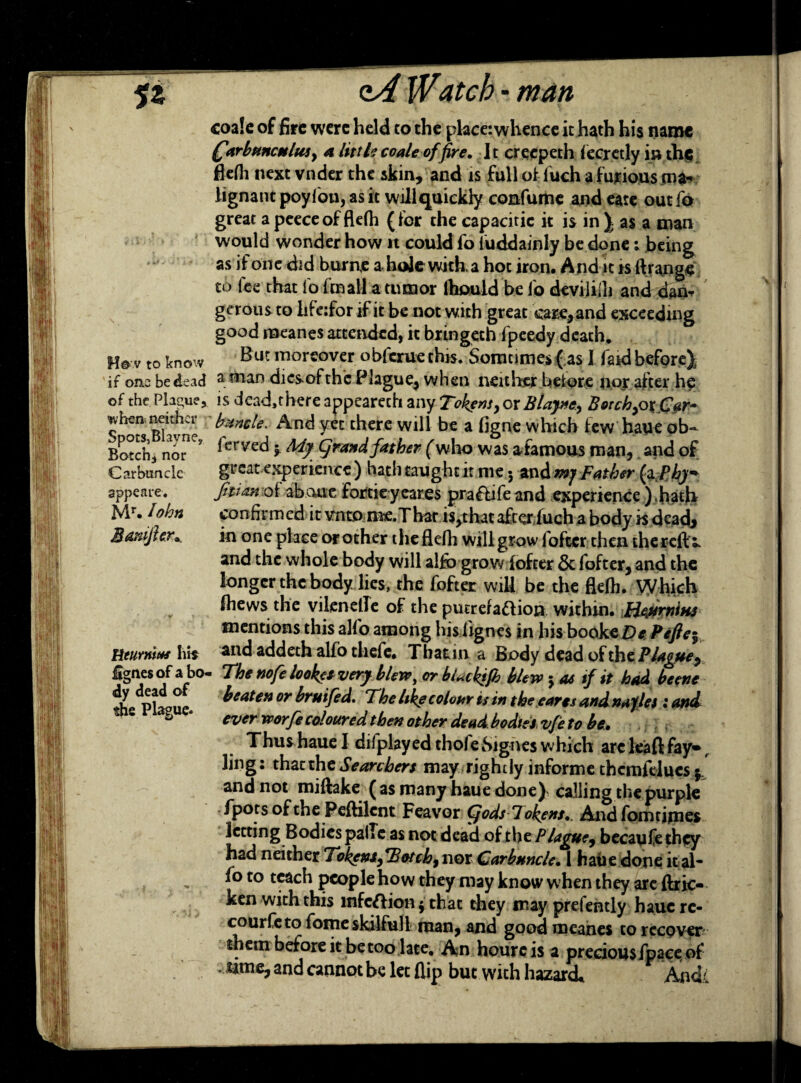 coa!e of fire were held to the place: whence it hath his name (farbunculuty a littIt coale of fire. It crecpeth fecretly i» the flefh next vnder the skin, and is full of luch a furious ma¬ lignant poyfon, as it willquickly confume and eate out fa great apeeceofflefh (for the capacitic it is in J as a man would wonder how it could fo iuddainly be done i being as if one did burns a. hole with a hot iron. And it rs If range to fee that fo ftnall a tumor lhouid be fo devililh and dam gcrous to hfe:for if it be not with great care, and exceeding good naeanes attended, it bringeth fpeedy death. H# V to know But moreover obferue this. Somtimes ( as I fa*d before); if om be dead a rnan dics-ofthc Plague, when neither beiore nor after he of the Plague, is dead,there appearech any Tokens y or Blajncy BorchyOxCar- wheaneither bunds. And yet there will be a figne which few haue ob- Botch, nor*^ ^ervec^ > ^dy father (who was afamous man,. and of Carbuncle great experience) hath taught it me 3 andmjFather fo Pby9* sppeare. Jitimoi ab.cuae forciey cares praflife and experience ).hath Mr. lohn confirmed it vnto ms.Thar is,that afeluch a body. K dcadj M&nijh.r*, in one place or other the flefh will grow foftcr then thereftx and the whole body will alfo grow fofter & fofter, and the longer the body lies, the fofter wiU be the flefh. Which fhews the vilenetle of the piurefaftion within. HejirniM mentions this alfo among his fignes in his booke De Pefte^ Rturnius his ai*d addeth alfo tliefe. That, in a Body dead of the Plague y £gnes of a bo- The ttofe looked very blew, or bUckifh blew 3 as if it had beetle ^ePltue beaten or bruifed. The like colour is in the eaves and na)lei land S ‘ ever worfe coloured then other dead bodies, vfe to be. Thushaue I dilplayed tholeSignes which arc leaf]: fay** f ling: that the Searchers may rightly informe themfelues and not miftake ( as many haue done) calling the purple /pots of the Peftilcnt Feavor Cjods-Tokens.. And fom rimes letting Bodies pallcas not dead of the P lagucy becaufe they had neither TokgnsfBotchy nor Carbuncle• 1 haue done ital- fo to teach people how they may know when they are ftric- ken with this infection 3 that they may prelently haucrc- courfeto fome skilful! man, and good meahes to recover them before it be too late. An houreis a precious/pace of time, and cannot be let flip but with hazard* Audi