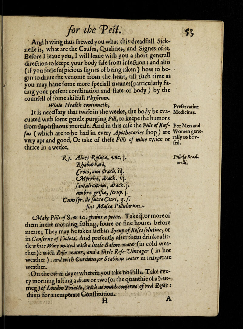 Anjd having thus fhewed you what this dreadfull Sick- nelTeis, what are the Caufes, Qualities, and Signesof it. Before I leaue you, I will leaue with you a fhort generall direction to keepe your body fafe from infection: and alio (if you feelefufpicious fignes of being taken ) how to be- ' gin todriuethe venome from the heart, till fuch time as you may haue fome more fpcciall meane$(particularly fit¬ ting your prefcnt conftitution and (late of body ; by the counfell of fome skilfull Phyfitian. While Health contimeth, Prefervatitte It is necelTary that twifc in the weeke, the body be eva- Medicines, cuated with fome gentle purging Pi//, to keepe the humors from fuperfluous increafe. And in this cafe the Pills of Ruf- For Men and fas (which are to be had in every apothecaries fhop) are Women gene- very apt and good. Or take of thefe Pills of mine twice or l^^t0 ev~ thrice in a weeke. %j. Aloes P\ofat£, vttc• j. Brad* wdli. rEshabarbart> (frocii ana drach, iij. t*Mfrrha% drach. Vj. fariialicitriniy drach. j« ambra grifia9 fcrup, j. Cumfjr, de fucco Curt, q.f. fiat Aiafsa P illularunu. CMake Pills of 8. or io.grains a peeve. Take ij.or more of diem in the morning falling* foure or hue hourcs before meatcj They may be taken beft in Syrup of Rofesfolutiue, or in Con ferae of Violets* And presently after them dnnke a lit¬ tle white Wwe mixed with a little Balme-water (in cold wea¬ ther) i with Rofe water, and a little Rofe-Uineager ( in hot weather ) : and with Carduus9or Scabious water in temperate weather. . On the other dayes wherein you take no Puis* Take eve¬ ry morning falling a dram or two(or the quantitie of a Nut¬ meg ) of London Triachy with as much confernc of red Rofes • H A
